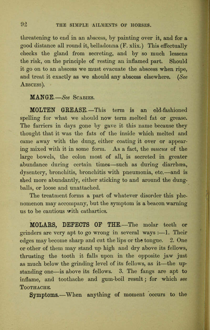 threatening to end in an abscess, by painting over it, and for a good distance all round it, belladonna (F. xlix.) This effectually checks the gland from secreting, and by so much lessens the risk, on the principle of resting an inflamed part. Should it go on to an abscess we must evacuate the abscess when ripe, and treat it exactly as we should any abscess elsewhere. (See Abscess). MANGE.—See Scabies. MOLTEN GREASE.—This term is an old-fashioned spelling for what we should now term melted fat or grease. The farriers in days gone by gave it this name because they thought that it was the fats of the inside which melted and came away with the dung, either coating it over or appear- ing mixed with it in some form. As a fact, the mucus of the large bowels, the colon most of all, is secreted in greater abundance during certain times—such as during diarrhoea, dysentery, bronchitis, bronchitis with pneumonia, etc.—and is shed more abundantly, either sticking to and around the dung- balls, or loose and unattached. The treatment forms a part of whatever disorder this phe- nomenon may accompany, but the symptom is a beacon warning us to be cautious with cathartics. MOLARS, DEFECTS OF THE.—The molar teeth or grinders are very apt to go wrong in several ways :—1. Their edges may become sharp and cut the lips or the tongue. 2. One or other of them may stand up high and dry above its fellows, thrusting the tooth it falls upon in the opposite jaw just as much below the grinding level of its fellows, as it—the up- standing one—is above its fellows. 3. The fangs are apt to inflame, and toothache and gum-boil result; for which see Toothache. Symptoms.—When anything of moment occurs to the