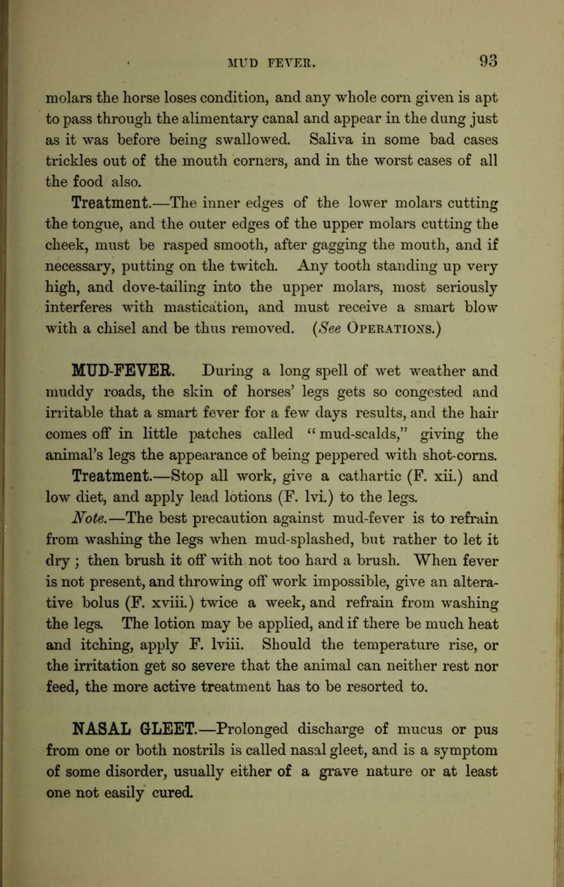 molars the horse loses condition, and any whole corn given is apt to pass through the alimentary canal and appear in the dung just as it was before being swallowed. Saliva in some bad cases trickles out of the mouth corners, and in the worst cases of all the food also. Treatment.—The inner edges of the lower molars cutting the tongue, and the outer edges of the upper molars cutting the cheek, must be rasped smooth, after gagging the mouth, and if necessary, putting on the twitch. Any tooth standing up very high, and dove-tailing into the upper molars, most seriously interferes with mastication, and must receive a smart blow with a chisel and be thus removed. (See Operations.) MUD-FEVER. During a long spell of wet weather and muddy roads, the skin of horses’ legs gets so congested and irritable that a smart fever for a few days results, and the hair comes off in little patches called “ mud-scalds,” giving the animal’s legs the appearance of being peppered with shot-corns. Treatment.—Stop all work, give a cathartic (F. xii.) and low diet, and apply lead lotions (F. lvi.) to the legs. Note.—The best precaution against mud-fever is to refrain from washing the legs when mud-splashed, but rather to let it dry ; then brush it off with not too hard a brush. When fever is not present, and throwing off work impossible, give an altera- tive bolus (F. xviii) twice a week, and refrain from washing the legs. The lotion may be applied, and if there be much heat and itching, apply F. lviii. Should the temperature rise, or the irritation get so severe that the animal can neither rest nor feed, the more active treatment has to be resorted to. NASAL GLEET.—Prolonged discharge of mucus or pus from one or both nostrils is called nasal gleet, and is a symptom of some disorder, usually either of a grave nature or at least one not easily cured.