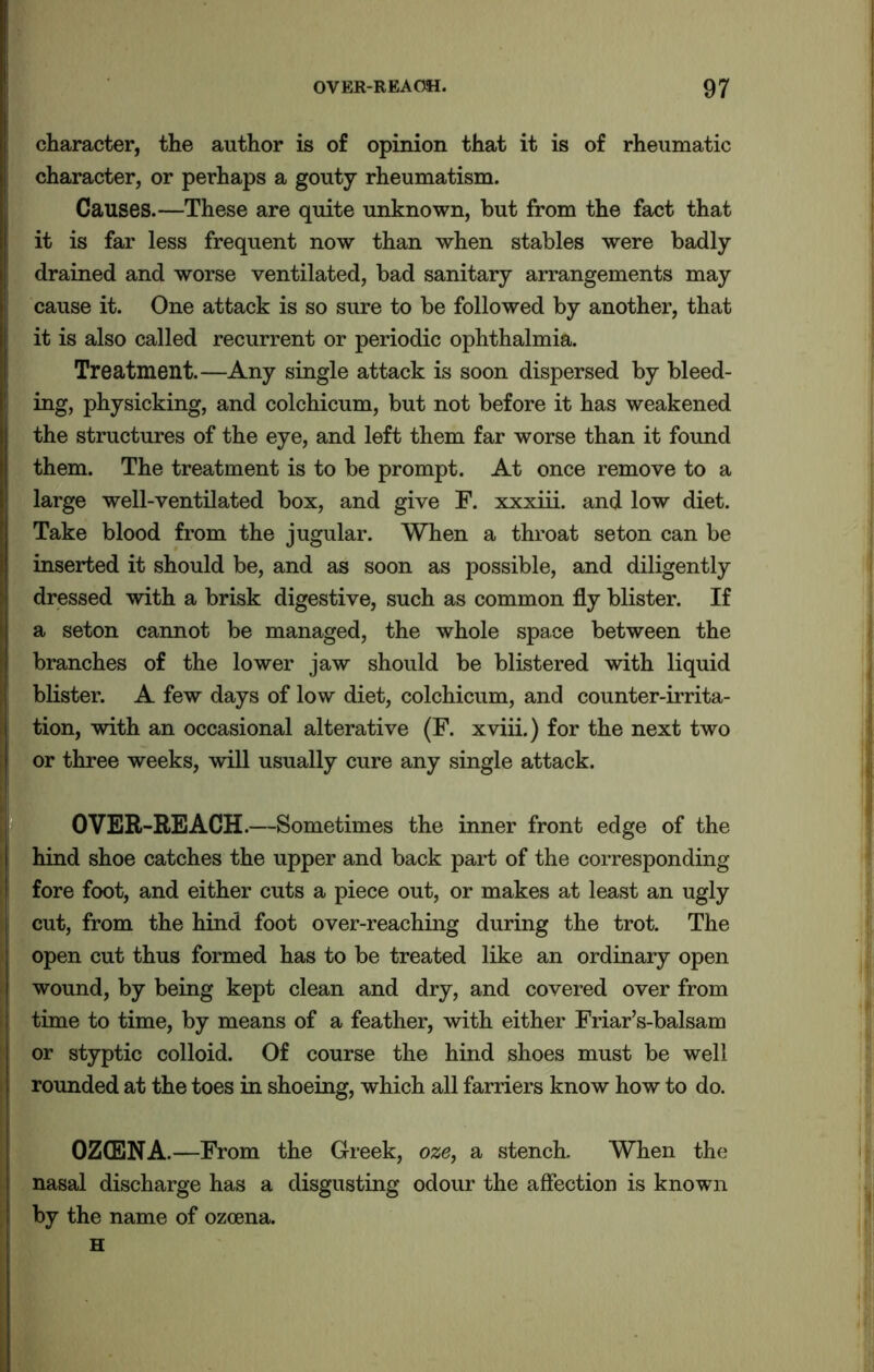 character, the author is of opinion that it is of rheumatic character, or perhaps a gouty rheumatism. Causes.—These are quite unknown, but from the fact that it is far less frequent now than when stables were badly drained and worse ventilated, bad sanitary arrangements may cause it. One attack is so sure to be followed by another, that it is also called recurrent or periodic ophthalmia. Treatment.—Any single attack is soon dispersed by bleed- ing, physicking, and colchicum, but not before it has weakened the structures of the eye, and left them far worse than it found them. The treatment is to be prompt. At once remove to a large well-ventilated box, and give F. xxxiii. and low diet. Take blood from the jugular. When a throat seton can be inserted it should be, and as soon as possible, and diligently dressed with a brisk digestive, such as common fly blister. If a seton cannot be managed, the whole space between the branches of the lower jaw should be blistered with liquid blister. A few days of low diet, colchicum, and counter-irrita- tion, with an occasional alterative (F. xviii.) for the next two or three weeks, will usually cure any single attack. OVER-REACH.—Sometimes the inner front edge of the hind shoe catches the upper and back part of the corresponding fore foot, and either cuts a piece out, or makes at least an ugly cut, from the hind foot over-reaching during the trot. The open cut thus formed has to be treated like an ordinary open wound, by being kept clean and dry, and covered over from time to time, by means of a feather, with either Friar’s-balsam or styptic colloid. Of course the hind shoes must be well rounded at the toes in shoeing, which all farriers know how to do. OZCENA.—From the Greek, oze, a stench. When the nasal discharge has a disgusting odour the affection is known by the name of ozoena. H