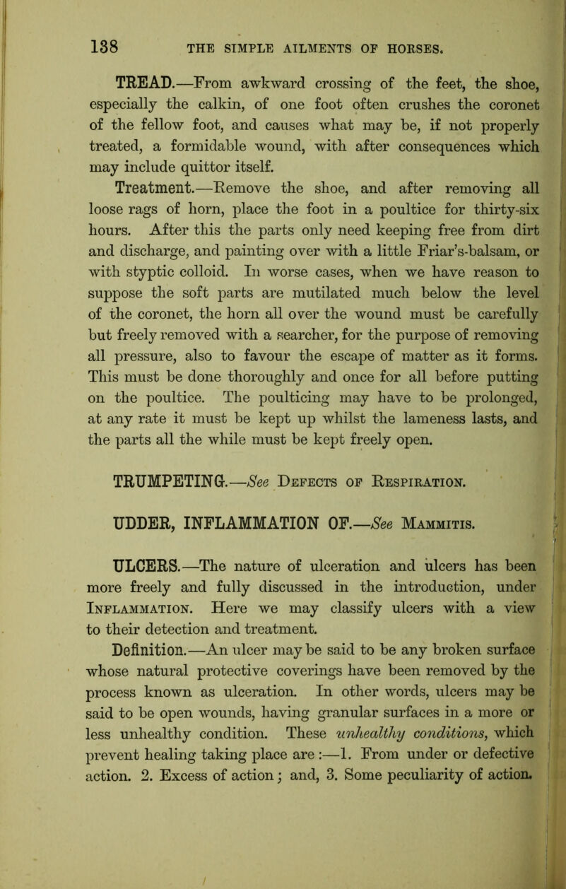 TREAD.—From awkward crossing of the feet, the shoe, especially the calkin, of one foot often crushes the coronet of the fellow foot, and causes what may be, if not properly treated, a formidable wound, with after consequences which may include quittor itself. Treatment.—Remove the shoe, and after removing all loose rags of horn, place the foot in a poultice for thirty-six hours. After this the parts only need keeping free from dirt and discharge, and painting over with a little Friar’s-balsam, or with styptic colloid. In worse cases, when we have reason to suppose the soft parts are mutilated much below the level of the coronet, the horn all over the wound must be carefully but freely removed with a searcher, for the purpose of removing all pressure, also to favour the escape of matter as it forms. This must be done thoroughly and once for all before putting on the poultice. The poulticing may have to be prolonged, at any rate it must be kept up whilst the lameness lasts, and the parts all the while must be kept freely open. TRUMPETING-.—See Defects of Respiration. UDDER, INFLAMMATION OF.—See Mammitis. ULCERS.—The nature of ulceration and ulcers has been more freely and fully discussed in the introduction, under Inflammation. Here we may classify ulcers with a view to their detection and treatment. Definition.—An ulcer maybe said to be any broken surface whose natural protective coverings have been removed by the process known as ulceration. In other words, ulcers may be said to be open wounds, having granular surfaces in a more or less unhealthy condition. These unhealthy conditions, which prevent healing taking place are :—1. From under or defective action. 2. Excess of action; and, 3. Some peculiarity of action.