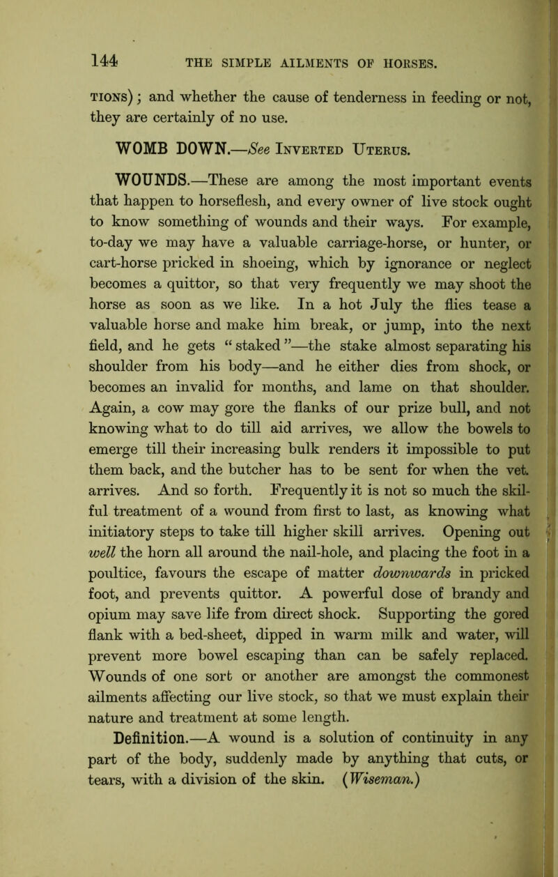 tions) ; and whether the cause of tenderness in feeding or not, they are certainly of no use. WOMB DOWN.—See Inverted Uterus. WOUNDS.—These are among the most important events that happen to horseflesh, and every owner of live stock ought to know something of wounds and their ways. For example, to-day we may have a valuable carriage-horse, or hunter, or cart-horse pricked in shoeing, which by ignorance or neglect becomes a quittor, so that very frequently we may shoot the horse as soon as we like. In a hot July the flies tease a valuable horse and make him break, or jump, into the next field, and he gets “ staked ”—the stake almost separating his shoulder from his body—and he either dies from shock, or becomes an invalid for months, and lame on that shoulder. Again, a cow may gore the flanks of our prize bull, and not knowing what to do till aid arrives, we allow the bowels to emerge till their increasing bulk renders it impossible to put them back, and the butcher has to be sent for when the vet. arrives. And so forth. Frequently it is not so much the skil- ful treatment of a wound from first to last, as knowing what initiatory steps to take till higher skill arrives. Opening out well the horn all around the nail-hole, and placing the foot in a poultice, favours the escape of matter downwards in pricked foot, and prevents quittor. A powerful dose of brandy and opium may save life from direct shock. Supporting the gored flank with a bed-sheet, dipped in warm milk and water, will prevent more bowel escaping than can be safely replaced. Wounds of one sort or another are amongst the commonest ailments affecting our live stock, so that we must explain their nature and treatment at some length. Definition.—A wound is a solution of continuity in any part of the body, suddenly made by anything that cuts, or tears, with a division of the skin. {Wiseman.)