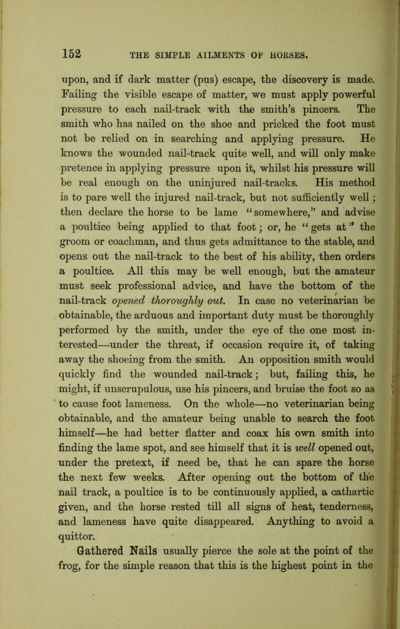 15a upon, and if dark matter (pus) escape, the discovery is made. Failing the visible escape of matter, we must apply powerful pressure to each nail-track with the smith’s pincers. The smith who has nailed on the shoe and pricked the foot must not be relied on in searching and applying pressure. He knows the wounded nail-track quite well, and will only make pretence in applying pressure upon it, whilst his pressure will be real enough on the uninjured nail-tracks. His method is to pare well the injured nail-track, but not sufficiently well; then declare the horse to be lame “ somewhere,” and advise a poultice being applied to that foot • or, he “ gets at * the groom or coachman, and thus gets admittance to the stable, and opens out the nail-track to the best of his ability, then orders a poultice. All this may be well enough, but the amateur must seek professional advice, and have the bottom of the nail-track opened thoroughly out. In case no veterinarian be obtainable, the arduous and important duty must be thoroughly performed by the smith, under the eye of the one most in- terested—under the threat, if occasion require it, of taking away the shoeing from the smith. An opposition smith would quickly find the wounded nail-track; but, failing this, he \: might, if unscrupulous, use his pincers, and bruise the foot so as to cause foot lameness. On the whole—no veterinarian being obtainable, and the amateur being unable to search the foot himself—he had better flatter and coax his own smith into finding the lame spot, and see himself that it is well opened out, under the pretext, if need be, that he can spare the horse the next few weeks. After opening out the bottom of the nail track, a poultice is to be continuously applied, a cathartic given, and the horse rested till all signs of heat, tenderness, and lameness have quite disappeared. Anything to avoid a quittor. Gathered Nails usually pierce the sole at the point of the frog, for the simple reason that this is the highest point in the