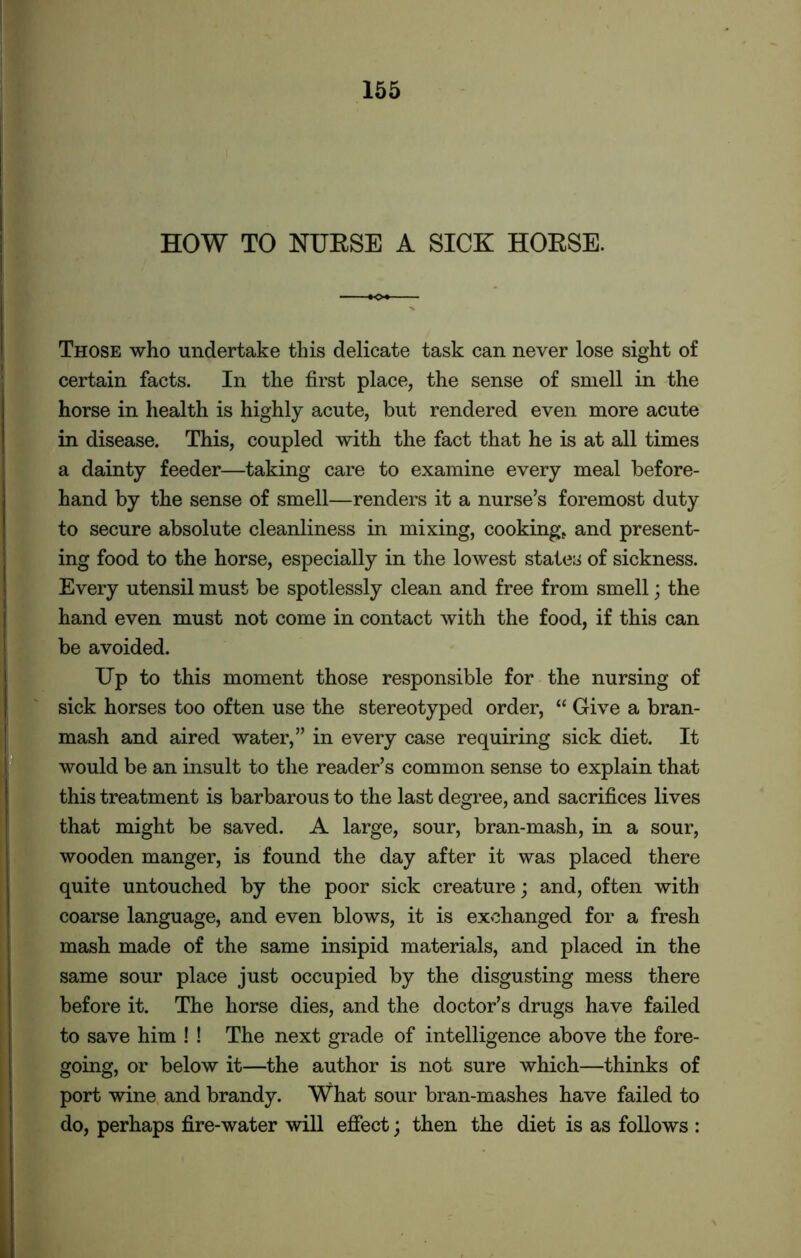 HOW TO NURSE A SICK HORSE. Those who undertake this delicate task can never lose sight of certain facts. In the first place, the sense of smell in the horse in health is highly acute, but rendered even more acute in disease. This, coupled with the fact that he is at all times a dainty feeder—taking care to examine every meal before- hand by the sense of smell—renders it a nurse’s foremost duty to secure absolute cleanliness in mixing, cooking, and present- ing food to the horse, especially in the lowest states of sickness. Every utensil must be spotlessly clean and free from smell; the hand even must not come in contact with the food, if this can be avoided. Up to this moment those responsible for the nursing of sick horses too often use the stereotyped order, “ Give a bran- mash and aired water,” in every case requiring sick diet. It would be an insult to the reader’s common sense to explain that this treatment is barbarous to the last degree, and sacrifices lives that might be saved. A large, sour, bran-mash, in a sour, wooden manger, is found the day after it was placed there quite untouched by the poor sick creature; and, often with coarse language, and even blows, it is exchanged for a fresh mash made of the same insipid materials, and placed in the same sour place just occupied by the disgusting mess there before it. The horse dies, and the doctor’s drugs have failed to save him ! ! The next grade of intelligence above the fore- going, or below it—the author is not sure which—thinks of port wine and brandy. What sour bran-mashes have failed to do, perhaps fire-water will effect; then the diet is as follows :