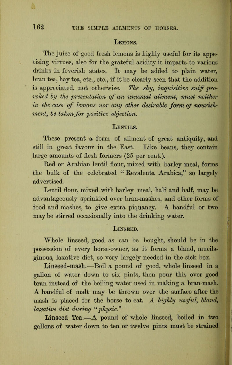 Lemons. The juice of good fresh lemons is highly useful for its appe- tising virtues, also for the grateful acidity it imparts to various drinks in feverish states. It may be added to plain water, bran tea, hay tea, etc., etc., if it be clearly seen that the addition is appreciated, not otherwise. The shy, inquisitive sniff pro- voked by the presentation of an unusual aliment, must neither in the case of lemons nor any other desirable form of nourish- ment, be taken for positive objection. Lentils. These present a form of aliment of great antiquity, and still in great favour in the East. Like beans, they contain large amounts of flesh formers (25 per cent.). Red or Arabian lentil flour, mixed with barley meal, forms the bulk of the celebrated “ Revalenta Arabica,” so largely advertised. Lentil flour, mixed with barley meal, half and half, may be advantageously sprinkled over bran-mashes, and other forms of food and mashes, to give extra piquancy. A handful or two may be stirred occasionally into the drinking water. Linseed. Whole linseed, good as can be bought, should be in the possession of every horse-owner, as it forms a bland, mucila- ginous, laxative diet, so very largely needed in the sick box. Linseed-mash.—Boil a pound of good, whole linseed in a gallon of water down to six pints, then pour this over good bran instead of the boiling water used in making a bran-mash. A handful of malt may be thrown over the surface after the mash is placed for the horse to eat. A highly useful, bland, laxative diet during “physic.” Linseed Tea.—A pound of whole linseed, boiled in two gallons of water down to ten or twelve pints must be strained