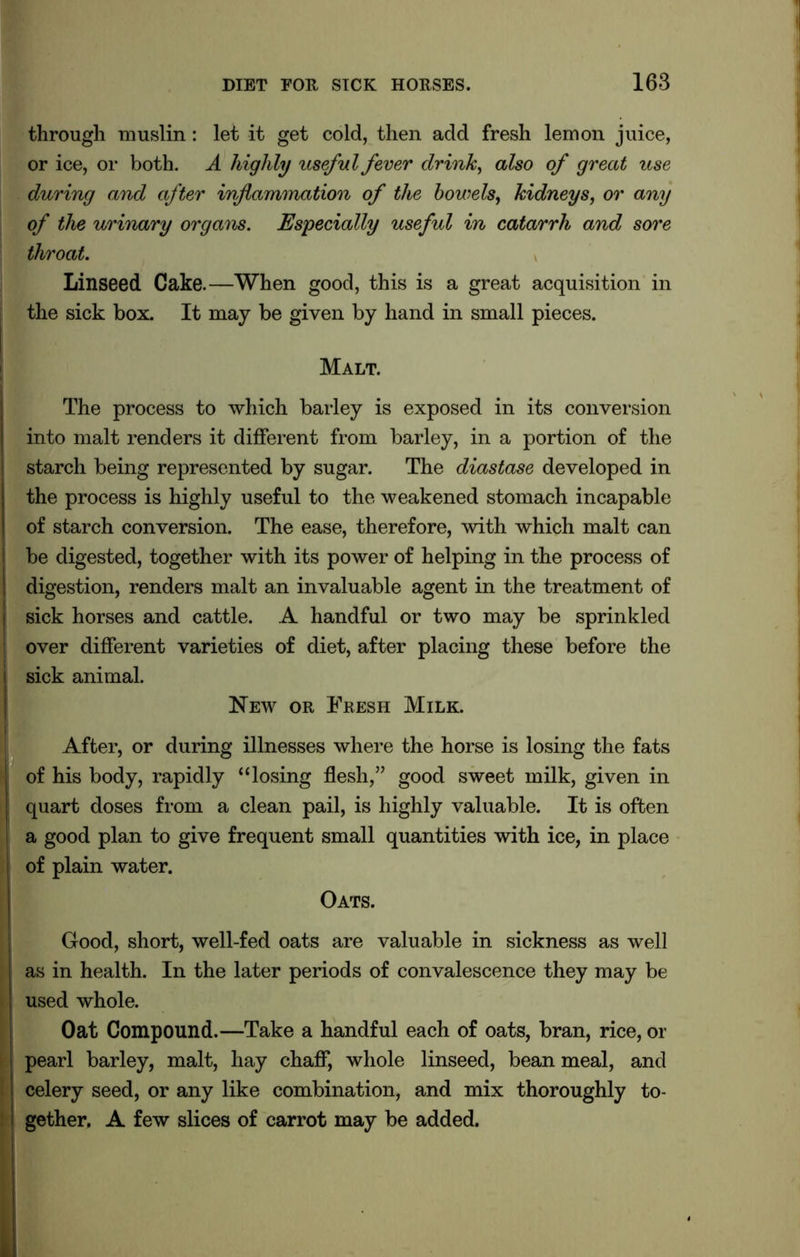 through muslin: let it get cold, then add fresh lemon juice, or ice, or both. A highly useful fever drink, also of great use during and after inflammation of the bowels, kidneys, or any of the urinary organs. Especially useful in catarrh and sore throat. Linseed Cake.—When good, this is a great acquisition in the sick box. It may be given by hand in small pieces. Malt. The process to which barley is exposed in its conversion into malt renders it different from barley, in a portion of the starch being represented by sugar. The diastase developed in the process is highly useful to the weakened stomach incapable of starch conversion. The ease, therefore, with which malt can be digested, together with its power of helping in the process of digestion, renders malt an invaluable agent in the treatment of j sick horses and cattle. A handful or two may be sprinkled over different varieties of diet, after placing these before the I sick animal. New or Fresh Milk. After, or during illnesses where the horse is losing the fats of his body, rapidly “losing flesh,” good sweet milk, given in quart doses from a clean pail, is highly valuable. It is often a good plan to give frequent small quantities with ice, in place I of plain water. Oats. Good, short, well-fed oats are valuable in sickness as well as in health. In the later periods of convalescence they may be used whole. Oat Compound.—Take a handful each of oats, bran, rice, or ! pearl barley, malt, hay chaff, whole linseed, bean meal, and celery seed, or any like combination, and mix thoroughly to- i gether. A few slices of carrot may be added.