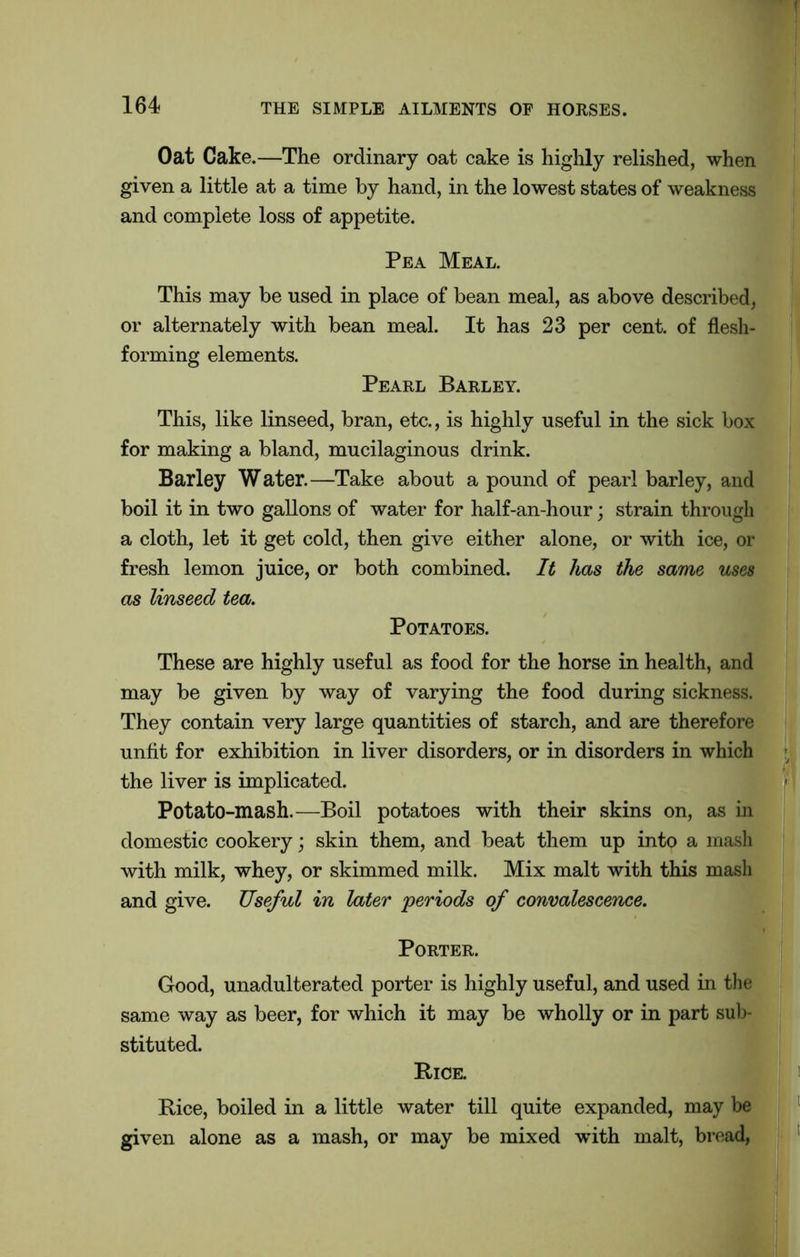 Oat Cake.—The ordinary oat cake is highly relished, when given a little at a time by hand, in the lowest states of weakness and complete loss of appetite. Pea Meal. This may be used in place of bean meal, as above described, or alternately with bean meal. It has 23 per cent, of flesh- forming elements. Pearl Barley. This, like linseed, bran, etc., is highly useful in the sick box for making a bland, mucilaginous drink. Barley Water.—Take about a pound of pearl barley, and boil it in two gallons of water for half-an-hour; strain through a cloth, let it get cold, then give either alone, or with ice, or fresh lemon juice, or both combined. It has the same uses as linseed tea. Potatoes. These are highly useful as food for the horse in health, and may be given by way of varying the food during sickness. They contain very large quantities of starch, and are therefore unfit for exhibition in liver disorders, or in disorders in which the liver is implicated. 1 Potato-mash.—Boil potatoes with their skins on, as in domestic cookery; skin them, and beat them up into a mash with milk, whey, or skimmed milk. Mix malt with this mash and give. Useful in later ‘periods of convalescence. Porter. Good, unadulterated porter is highly useful, and used in the same way as beer, for which it may be wholly or in part sub- stituted. Bice. Rice, boiled in a little water till quite expanded, may be given alone as a mash, or may be mixed with malt, bread,