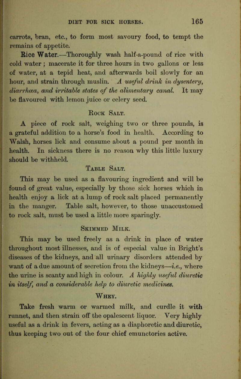 carrots, bran, etc., to form most savoury food, to tempt the remains of appetite. Rice Water.—Thoroughly wash half-a-pound of rice with cold water ; macerate it for three hours in two gallons or less of water, at a tepid heat, and afterwards boil slowly for an hour, and strain through muslin. A useful drink in dysentery, diarrhoea, and irritable states of the alimentary canal. It may be flavoured with lemon juice or celery seed. Rock Salt. A piece of rock salt, weighing two or three pounds, is a grateful addition to a horse’s food in health. According to Walsh, horses lick and consume about a pound per month in health. In sickness there is no reason why this little luxury should be withheld. Table Salt. This may be used as a flavouring ingredient and will be found of great value, especially by those sick horses which in health enjoy a lick at a lump of rock salt placed permanently in the manger. Table salt, however, to those unaccustomed to rock salt, must be used a little more sparingly. Skimmed Milk. This may be used freely as a drink in place of water throughout most illnesses, and is of especial value in Bright’s diseases of the kidneys, and all urinary disorders attended by want of a due amount of secretion from the kidneys—i.e., where the urine is scanty and high in colour. A highly useful diuretic in itself and a considerable help to diuretic medicines. Whey. Take fresh warm or warmed milk, and curdle it with runnet, and then strain off the opalescent liquor. Very highly useful as a drink in fevers, acting as a diaphoretic and diuretic, thus keeping two out of the four chief emunctories active.