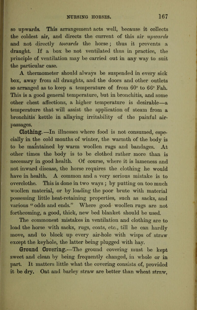 so upwards. This arrangement acts well, because it collects the coldest air, and directs the current of this air upwards and not directly towards the horse; thus it prevents a draught. If a box be not ventilated thus in practice, the principle of ventilation may be carried out in any way to suit the particular case. A thermometer should always be suspended in every sick box, away from all draughts, and the doors and other outlets so arranged as to keep a temperature of from 60° to 66° Fah. This is a good general temperature, but in bronchitis, and some other chest affections, a higher temperature is desirable—a temperature that will assist the application of steam from a bronchitis’ kettle in allaying irritability of the painful air- passages. Clothing. —In illnesses where food is not consumed, espe- cially in the cold months of winter, the warmth of the body is to be maintained by warm woollen rugs and bandages. At other times the body is to be clothed rather more than is necessary in good health. Of course, where it is lameness and not inward disease, the horse requires the clothing he would have in health. A common and a very serious mistake is to overclothe. This is done in two ways; by putting on too much woollen material, or by loading the poor brute with material possessing little heat-retaining properties, such as sacks, and various “ odds and ends.” Where good woollen rugs are not forthcoming, a good, thick, new bed blanket should be used. The commonest mistakes in ventilation and clothing are to load the horse with sacks, rugs, coats, etc., till he can hardly move, and to block up every air-hole with wisps of straw except the keyhole, the latter being plugged with hay. Ground Covering.-—The ground covering must be kept sweet and clean by being frequently changed, in whole or in part. It matters little what the covering consists of, provided it be dry. Oat and barley straw are better than wheat straw, I,