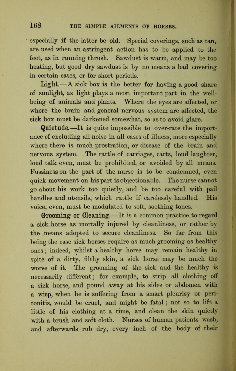 especially if the latter be old. Special coverings, such as tan, are used when an astringent action has to be applied to the feet, as in running thrush. Sawdust is warm, and may be too heating, but good dry sawdust is by no means a bad covering in certain cases, or for short periods. Light.—A sick box is the better for having a good share of sunlight, as light plays a most important part in the well- being of animals and plants. Where the eyes are affected, or where the brain and general nervous system are affected, the sick box must be darkened somewhat, so as to avoid glare. Quietude.—It is quite impossible to over-rate the import- ance ef excluding all noise in all cases of illness, more especially where there is much prostration, or disease of the brain and nervous system. The rattle of carriages, carts, loud laughter, loud talk even, must be prohibited, or avoided by all means. Fussiness on the part of the nurse is to be condemned, even quick movement on his part is objectionable. The nurse cannot go about his work too quietly, and be too careful with pail handles and utensils, which rattle if carelessly handled. His voice, even, must be modulated to soft, soothing tones. Grooming or Cleaning.—It is a common practice to regard a sick horse as mortally injured by cleanliness, or rather by the means adopted to secure cleanliness. So far from this being the case sick horses require as much grooming as healthy ones; indeed, whilst a healthy horse may remain healthy in spite of a dirty, filthy skin, a sick horse may be much the worse of it. The grooming of the sick and the healthy is necessarily different; for example, to strip all clothing off a sick horse, and pound away at his sides or abdomen with a wisp, when he is suffering from a smart pleurisy or peri- tonitis, would be cruel, and might be fatal; not so to lift a little of his clothing at a time, and clean the skin quietly with a brush and soft cloth. Nurses of human patients wash, and afterwards rub dry, every inch of the body of their