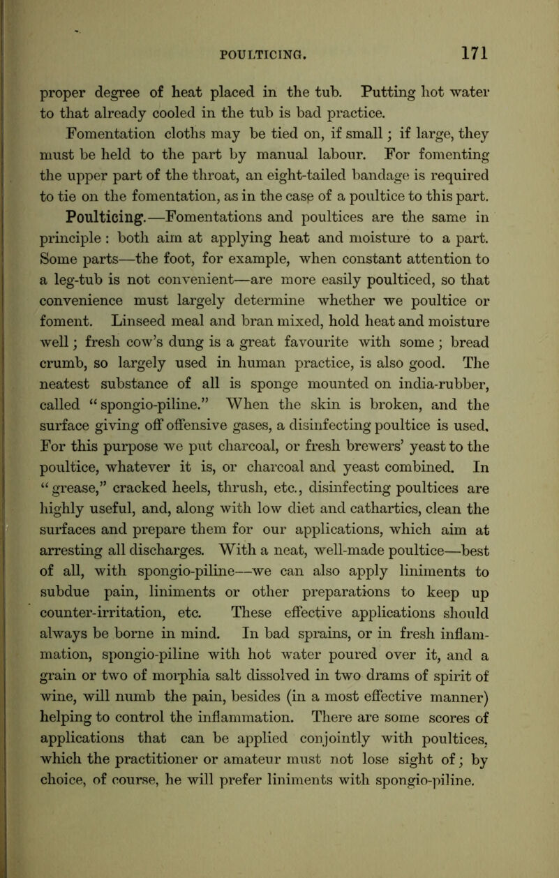 proper degree of heat placed in the tub. Putting hot water to that already cooled in the tub is bad practice. Fomentation cloths may be tied on, if small; if large, they must be held to the part by manual labour. For fomenting the upper part of the throat, an eight-tailed bandage is required to tie on the fomentation, as in the casp of a poultice to this part. Poulticing.—Fomentations and poultices are the same in principle : both aim at applying heat and moisture to a part. Some parts—the foot, for example, when constant attention to a leg-tub is not convenient—are more easily poulticed, so that convenience must largely determine whether we poultice or foment. Linseed meal and bran mixed, hold heat and moisture well; fresh cow’s dung is a great favourite with some; bread crumb, so largely used in human practice, is also good. The neatest substance of all is sponge mounted on india-rubber, called “ spongio-piline.” When the skin is broken, and the surface giving off offensive gases, a disinfecting poultice is used. For this purpose we put charcoal, or fresh brewers’ yeast to the poultice, whatever it is, or charcoal and yeast combined. In “grease,” cracked heels, thrush, etc., disinfecting poultices are highly useful, and, along with low diet and cathartics, clean the surfaces and prepare them for our applications, which aim at arresting all discharges. With a neat, well-made poultice—best of all, with spongio-piline—we can also apply liniments to subdue pain, liniments or other preparations to keep up counter-irritation, etc. These effective applications should always be borne in mind. In bad sprains, or in fresh inflam- mation, spongio-piline with hot water poured over it, and a grain or two of morphia salt dissolved in two drams of spirit of wine, will numb the pain, besides (in a most effective manner) helping to control the inflammation. There are some scores of applications that can be applied conjointly with poultices, which the practitioner or amateur must not lose sight of; by choice, of course, he will prefer liniments with spongio-piline.