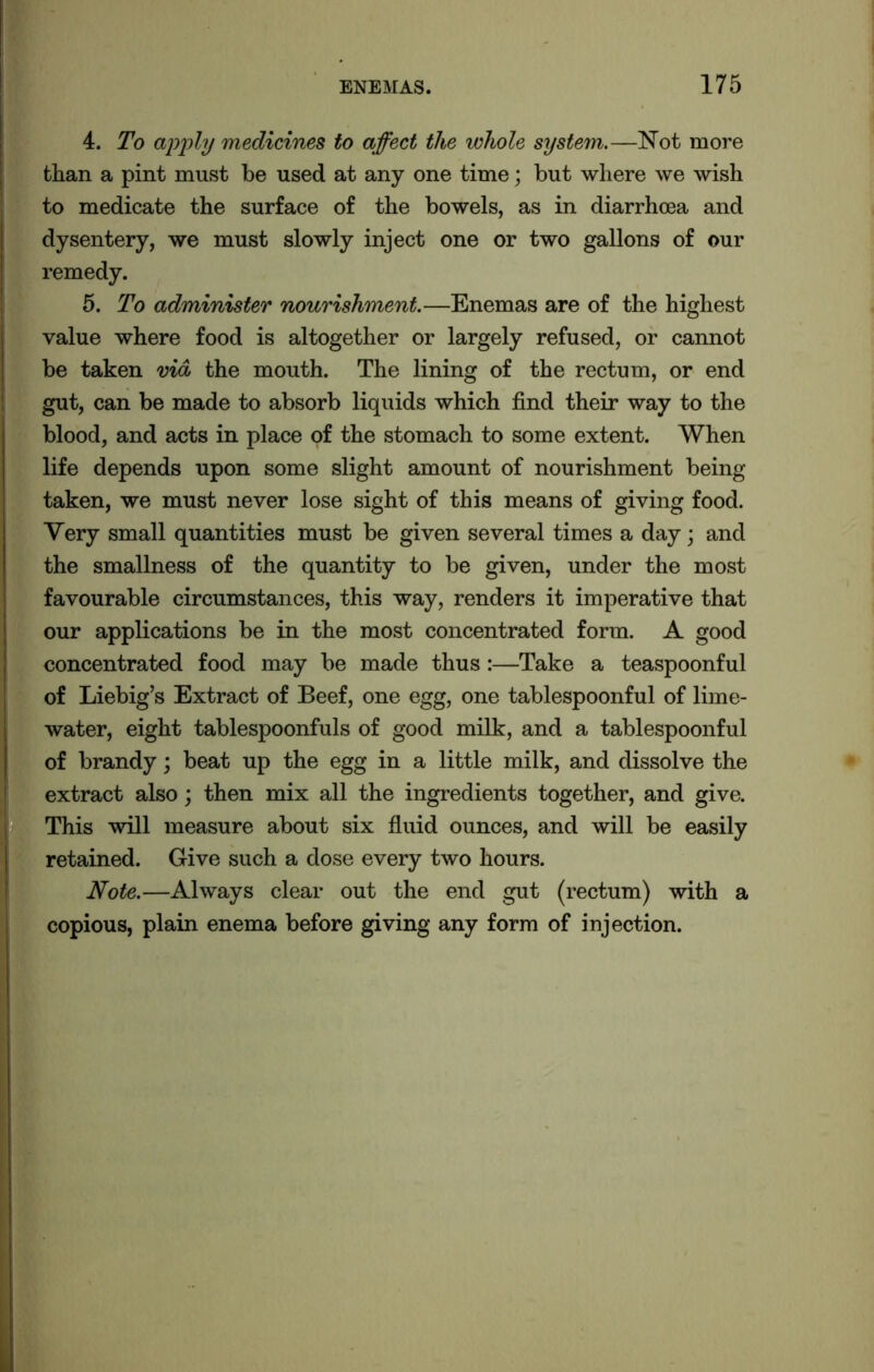 4. To apply medicines to affect the whole system.—Not more than a pint must be used at any one time; but where we wish to medicate the surface of the bowels, as in diarrhoea and dysentery, we must slowly inject one or two gallons of our remedy. 5. To administer nourishment.—Enemas are of the highest value where food is altogether or largely refused, or cannot be taken via the mouth. The lining of the rectum, or end gut, can be made to absorb liquids which find their way to the blood, and acts in place of the stomach to some extent. When life depends upon some slight amount of nourishment being taken, we must never lose sight of this means of giving food. Very small quantities must be given several times a day; and the smallness of the quantity to be given, under the most favourable circumstances, this way, renders it imperative that our applications be in the most concentrated form. A good concentrated food may be made thus:—Take a teaspoonful of Liebig’s Extract of Beef, one egg, one tablespoonful of lime- water, eight tablespoonfuls of good milk, and a tablespoonful of brandy; beat up the egg in a little milk, and dissolve the extract also; then mix all the ingredients together, and give. This will measure about six fluid ounces, and will be easily retained. Give such a dose every two hours. Note.—Always clear out the end gut (rectum) with a copious, plain enema before giving any form of injection.