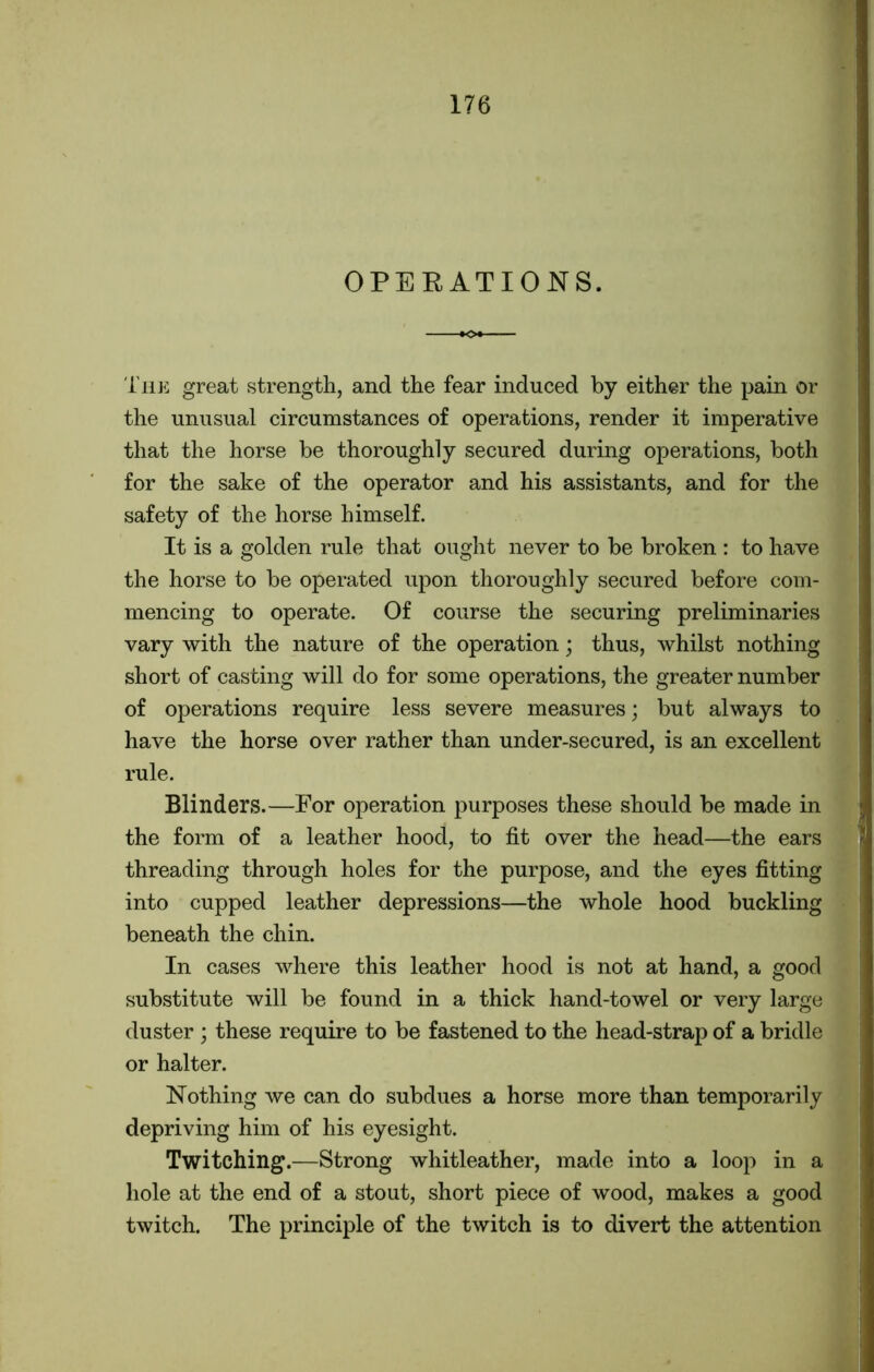 OPERATIONS. The great strength, and the fear induced by either the pain or the unusual circumstances of operations, render it imperative that the horse be thoroughly secured during operations, both for the sake of the operator and his assistants, and for the safety of the horse himself. It is a golden rule that ought never to be broken : to have the horse to be operated upon thoroughly secured before com- mencing to operate. Of course the securing preliminaries vary with the nature of the operation; thus, whilst nothing short of casting will do for some operations, the greater number of operations require less severe measures; but always to have the horse over rather than under-secured, is an excellent rule. Blinders.—For operation purposes these should be made in the form of a leather hood, to fit over the head—the ears threading through holes for the purpose, and the eyes fitting into cupped leather depressions—the whole hood buckling beneath the chin. In cases where this leather hood is not at hand, a good substitute will be found in a thick hand-towel or very large duster ; these require to be fastened to the head-strap of a bridle or halter. Nothing we can do subdues a horse more than temporarily depriving him of his eyesight. Twitching.—Strong whitleather, made into a loop in a hole at the end of a stout, short piece of wood, makes a good twitch. The principle of the twitch is to divert the attention