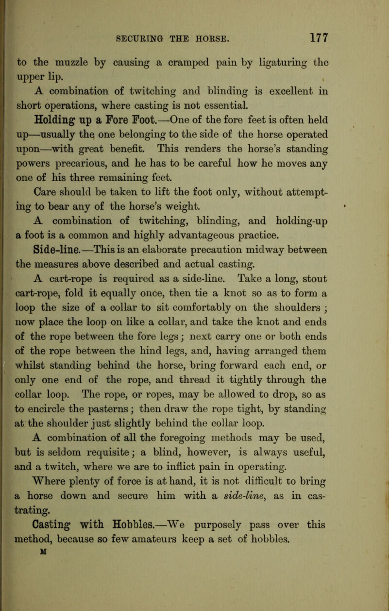 to the muzzle by causing a cramped pain by ligaturing the upper lip. A combination of twitching and blinding is excellent in short operations, where casting is not essential. Holding up a Fore Foot.—One of the fore feet is often held up—usually the one belonging to the side of the horse operated upon—with great benefit. This renders the horse’s standing powers precarious, and he has to be careful how he moves any one of his three remaining feet. Care should be taken to lift the foot only, without attempt- ing to bear any of the horse’s weight. A combination of twitching, blinding, and holding-up a foot is a common and highly advantageous practice. Side-line.—This is an elaborate precaution midway between the measures above described and actual casting. A cart-rope is required as a side-line. Take a long, stout cart-rope, fold it equally once, then tie a knot so as to form a loop the size of a collar to sit comfortably on the shoulders ; now place the loop on like a collar, and take the knot and ends of the rope between the fore legs; next carry one or both ends of the rope between the hind legs, and, having arranged them whilst standing behind the horse, bring forward each end, or only one end of the rope, and thread it tightly through the collar loop. The rope, or ropes, may be allowed to drop, so as to encircle the pasterns; then draw the rope tight, by standing at the shoulder just slightly behind the collar loop. A combination of all the foregoing methods may be used, but is seldom requisite; a blind, however, is always useful, and a twitch, where we are to inflict pain in operating. Where plenty of force is at hand, it is not difficult to bring a horse down and secure him with a side-line, as in cas- trating. Casting with Hobbles.—We purposely pass over this method, because so few amateurs keep a set of hobbles. M