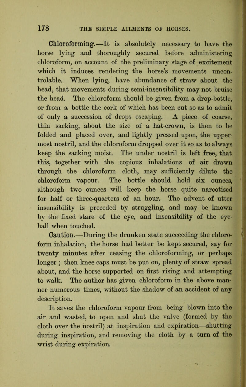 Chloroforming.—It is absolutely necessary to have the horse lying and thoroughly secured before administering chloroform, on account of the preliminary stage of excitement which it induces rendering the horse’s movements uncon- trolable. When lying, have abundance of straw about the head, that movements during semi-insensibility may not bruise the head. The chloroform should be given from a drop-bottle, or from a bottle the cork of which has been cut so as to admit of only a succession of drops escaping. A piece of coarse, thin sacking, about the size of a hat-crown, is then to be folded and placed over, and lightly pressed upon, the upper- most nostril, and the chloroform dropped over it so as to always keep the sacking moist. The under nostril is left free, that this, together with the copious inhalations of air drawn through the chloroform cloth, may sufficiently dilute the chloroform vapour. The bottle should hold six ounces, although two ounces will keep the horse quite narcotised for half or three-quarters of an hour. The advent of utter insensibility is preceded by struggling, and may be known by the fixed stare of the eye, and insensibility of the eye- ball when touched. Caution.—During the drunken state succeeding the chloro- form inhalation, the horse had better be kept secured, say for twenty minutes after ceasing the chloroforming, or perhaps longer ; then knee-caps must be put on, plenty of straw spread about, and the horse supported on first rising and attempting to walk. The author has given chloroform in the above man- ner numerous times, without the shadow of an accident of any description. It saves the chloroform vapour from being blown into the air and wasted, to open and shut the valve (formed by the cloth over the nostril) at inspiration and expiration—shutting during inspiration, and removing the cloth by a turn of the wrist during expiration.