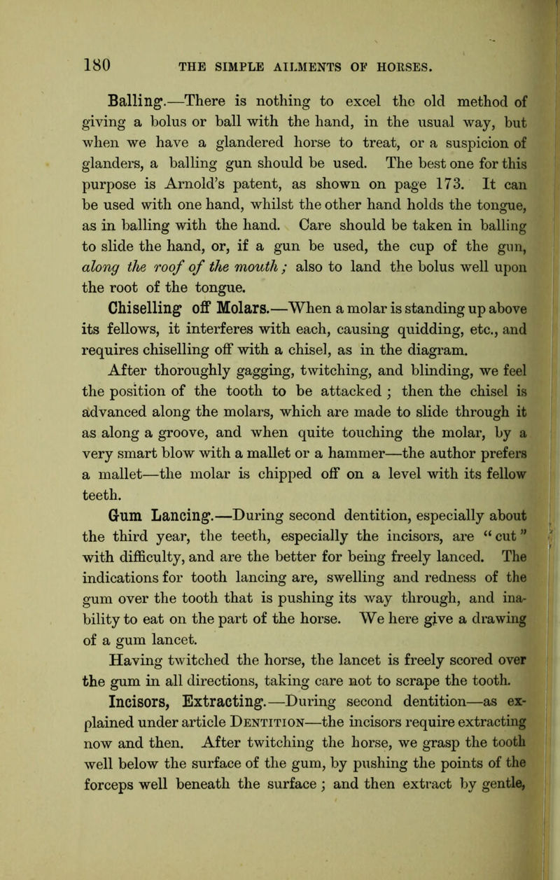 Balling.—There is nothing to excel the old method of giving a bolus or ball with the hand, in the usual way, but when we have a glandered horse to treat, or a suspicion of glanders, a balling gun should be used. The best one for this purpose is Arnold’s patent, as shown on page 173. It can be used with one hand, whilst the other hand holds the tongue, as in balling with the hand. Care should be taken in balling to slide the hand, or, if a gun be used, the cup of the gun, along the roof of the mouth ; also to land the bolus well upon the root of the tongue. Chiselling off Molars.—When a molar is standing up above its fellows, it interferes with each, causing quidding, etc., and requires chiselling off with a chisel, as in the diagram. After thoroughly gagging, twitching, and blinding, we feel the position of the tooth to be attacked ; then the chisel is advanced along the molars, which are made to slide through it as along a groove, and when quite touching the molar, by a very smart blow with a mallet or a hammer—the author prefers a mallet—the molar is chipped off on a level with its fellow teeth. Gum Lancing.—During second dentition, especially about the third year, the teeth, especially the incisors, are “ cut ” with difficulty, and are the better for being freely lanced. The indications for tooth lancing are, swelling and redness of the gum over the tooth that is pushing its way through, and ina- bility to eat on the part of the horse. We here give a drawing of a gum lancet. Having twitched the horse, the lancet is freely scored over the gum in all directions, taking care not to scrape the tooth. Incisors, Extracting.—During second dentition—as ex- plained under article Dentition—the incisors require extracting now and then. After twitching the horse, we grasp the tooth well below the surface of the gum, by pushing the points of the forceps well beneath the surface; and then extract by gentle,