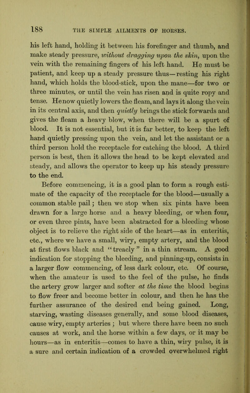 his left hand, holding it between his forefinger and thumb, and make steady pressure, without dragging upon the skin, upon the vein with the remaining fingers of his left hand. He must be patient, and keep up a steady pressure thus—resting his right hand, which holds the blood-stick, upon the mane—for two or three minutes, or until the vein has risen and is quite ropy and tense. He now quietly lowers the fleam, and lays it along the vein in its central axis, and then quietly brings the stick forwards and gives the fleam a heavy blow, when there will be a spurt of blood. It is not essential, but it is far better, to keep the left hand quietly pressing upon the vein, and let the assistant or a third person hold the receptacle for catching the blood. A third person is best, then it allows the head to be kept elevated and steady, and allows the operator to keep up his steady pressure to the end. Before commencing, it is a good plan to form a rough esti- mate of the capacity of the receptacle for the blood—usually a common stable pail; then we stop when six pints have been drawn for a large horse and a heavy bleeding, or when four, or even three pints, have been abstracted for a bleeding whose object is to relieve the right side of the heart—as in enteritis, etc., where we have a small, wiry, empty artery, and the blood at first flows black and “treacly” in a thin stream. A good indication for stopping the bleeding, and pinning-up, consists in a larger flow commencing, of less dark colour, etc. Of course, when the amateur is used to the feel of the pulse, he finds the artery grow larger and softer at the time the blood begins to flow freer and become better in colour, and then he has the further assurance of the desired end being gained. Bong, starving, wasting diseases generally, and some blood diseases, cause wiry, empty arteries ; but where there have been no such causes at work, and the horse within a few days, or it may be hours—as in enteritis—comes to have a thin, wiry pulse, it is a sure and certain indication of a crowded overwhelmed right