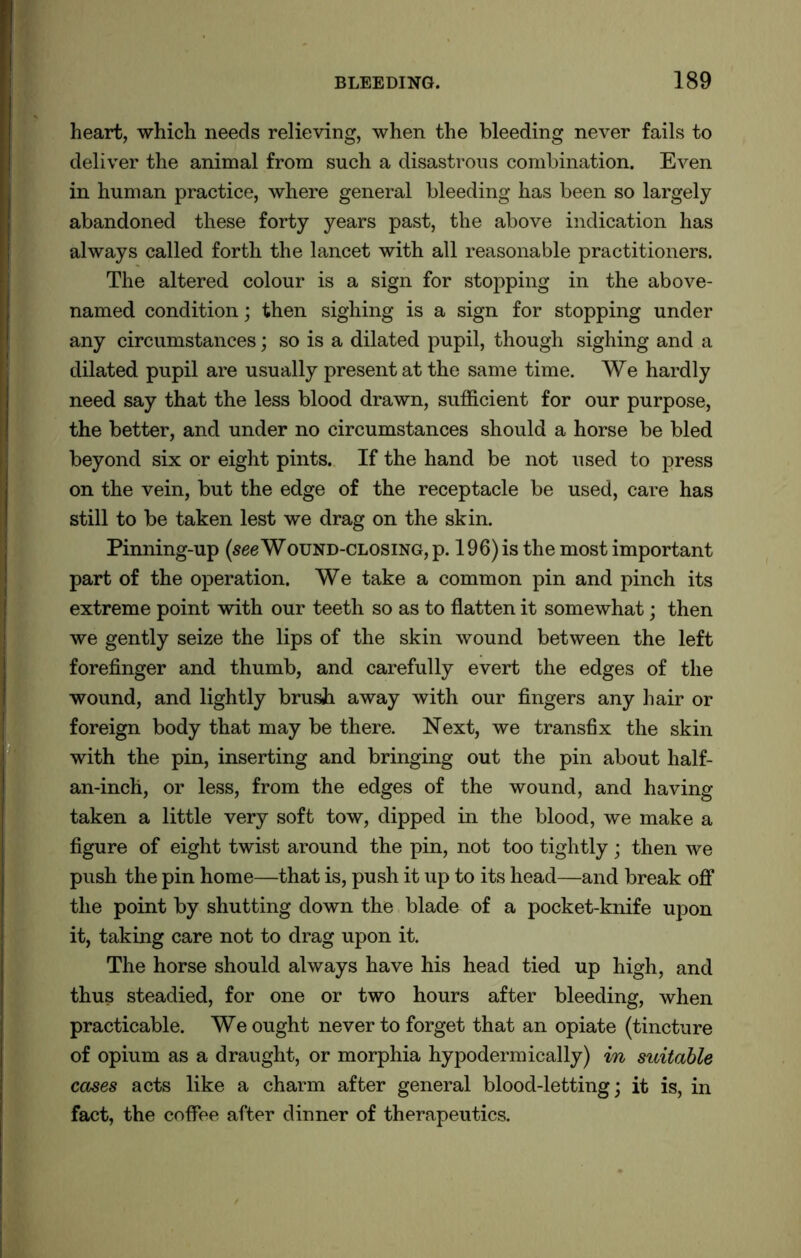 heart, which needs relieving, when the bleeding never fails to deliver the animal from such a disastrous combination. Even in human practice, where general bleeding has been so largely abandoned these forty years past, the above indication has always called forth the lancet with all reasonable practitioners. The altered colour is a sign for stopping in the above- named condition; then sighing is a sign for stopping under any circumstances; so is a dilated pupil, though sighing and a dilated pupil are usually present at the same time. We hardly need say that the less blood drawn, sufficient for our purpose, the better, and under no circumstances should a horse be bled beyond six or eight pints. If the hand be not used to press on the vein, but the edge of the receptacle be used, care has still to be taken lest we drag on the skin. Pinning-up (seeWound-closing, p. 196) is the most important part of the operation. We take a common pin and pinch its extreme point with our teeth so as to flatten it somewhat; then we gently seize the lips of the skin wound between the left forefinger and thumb, and carefully evert the edges of the wound, and lightly brush away with our fingers any hair or foreign body that may be there. Next, we transfix the skin with the pin, inserting and bringing out the pin about half- an-inch, or less, from the edges of the wound, and having taken a little very soft tow, dipped in the blood, we make a figure of eight twist around the pin, not too tightly; then we push the pin home—that is, push it up to its head—and break off the point by shutting down the blade of a pocket-knife upon it, taking care not to drag upon it. The horse should always have his head tied up high, and thus steadied, for one or two hours after bleeding, when practicable. We ought never to forget that an opiate (tincture of opium as a draught, or morphia hypodermically) in suitable cases acts like a charm after general blood-letting; it is, in fact, the coffee after dinner of therapeutics.