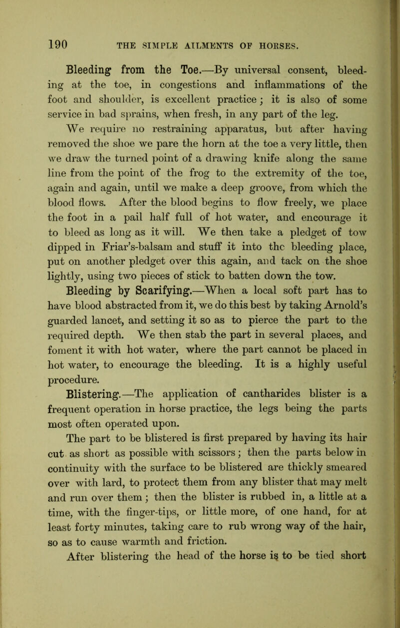 Bleeding from the Toe.—By universal consent, bleed- ing at the toe, in congestions and inflammations of the foot and shoulder, is excellent practice; it is also of some service in bad sprains, when fresh, in any part of the leg. We require no restraining apparatus, but after having removed the shoe we pare the horn at the toe a very little, then we draw the turned point of a drawing knife along the same line from the point of the frog to the extremity of the toe, again and again, until we make a deep groove, from which the blood flows. After the blood begins to flow freely, we place the foot in a pail half full of hot water, and encourage it to bleed as long as it will. We then take a pledget of tow dipped in Friar’s-balsam and stuff it into the bleeding place, put on another pledget over this again, and tack on the shoe lightly, using two pieces of stick to batten down the tow. Bleeding by Scarifying.—When a local soft part has to have blood abstracted from it, we do this best by taking Arnold’s guarded lancet, and setting it so as to pierce the part to the required depth. We then stab the part in several places, and foment it with hot water, where the part cannot be placed in hot water, to encourage the bleeding. It is a highly useful procedure. Blistering.—The application of cantharides blister is a frequent operation in horse practice, the legs being the parts most often operated upon. The part to be blistered is first prepared by having its hair cut as short as possible with scissors; then the parts below in continuity with the surface to be blistered are thickly smeared over with lard, to protect them from any blister that may melt and run over them; then the blister is rubbed in, a little at a time, with the finger-tips, or little more, of one hand, for at least forty minutes, taking care to rub wrong way of the hair, so as to cause warmth and friction. After blistering the head of the horse i§ to be tied short