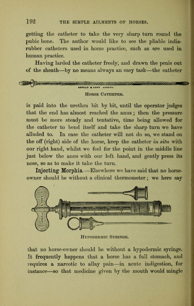 getting the catheter to take the very sharp turn round the pubic bone. The author would like to see the pliable india- rubber catheters used in horse practice, such as are used in human practice. Having larded the catheter freely; and drawn the penis out of the sheath—by no means always an easy task—the catheter Horse Catheter. is paid into the urethra bit by bit, until the operator judges that the end has almost reached the anus; then the pressure must be more steady and tentative, time being allowed for the catheter to bend itself and take the sharp turn we have alluded to. In case the catheter will not do so, we stand on the off (right) side of the horse, keep the catheter in situ with our right hand, whilst we feel for the point in the middle line just below the anus with our left hand, and gently press its nose, so as to make it take the turn. Injecting Morphia.—Elsewhere we have said that no horse- owner should be without a clinical thermometer ; we here say that no horse-owner should be without a hypodermic syringe. It frequently happens that a horse has a full stomach, and requires a narcotic to allay pain—in acute indigestion, for instance—so that medicine given by the mouth would mingle