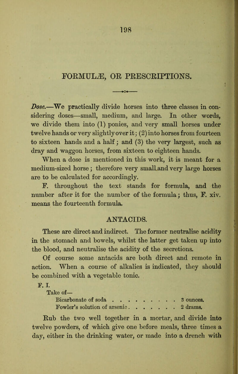 FORMULA, OR PRESCRIPTIONS. Dose.—We practically divide horses into three classes in con- sidering doses—small, medium, and large. In other words, we divide them into (1) ponies, and very small horses under twelve hands or very slightly over it; (2) into horses from fourteen to sixteen hands and a half; and (3) the very largest, such as dray and waggon horses, from sixteen to eighteen hands. When a dose is mentioned in this work, it is meant for a medium-sized horse; therefore very smalLand very large horses are to be calculated for accordingly. F. throughout the text stands for formula, and the number after it for the number of the formula; thus, F. xiv. means the fourteenth formula. ANTACIDS. These are direct and indirect. The former neutralise acidity in the stomach and bowels, whilst the latter get taken up into the blood, and neutralise the acidity of the secretions. Of course some antacids are both direct and remote in action. When a course of alkalies is indicated, they should be combined with a vegetable tonic. F. I. Take of— Bicarbonate of soda 3 ounces. Fowler’s solution of arsenic 2 drams. Rub the two well together in a mortar, and divide into twelve powders, of which give one before meals, three times a day, either in the drinking water, or made into a drench with