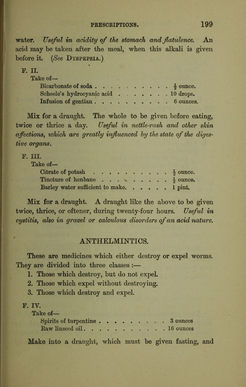 water. Useful in acidity of the stomach and flatulence. An acid may be taken after the meal, when this alkali is given before it. (See Dyspepsia.) f. n. Take of— Bicarbonate of soda . . , ^ ounce. Scheele’s hydrocyanic acid 10 drops. Infusion of gentian 6 ounces. Mix for a draught. The whole to be given before eating, twice or thrice a day. Useful in nettle-rash and other skin affections, ichich are greatly influenced by the state of the diges- tive organs. F. III. Take of— Citrate of potash | ounce. Tincture of henbane ... % \ ounce. Barley water sufficient to make 1 pint. Mix for a draught. A draught like the above to be given twice, thrice, or oftener, during twenty-four hours. Useful in cystitis, also in gravel or calculous disorders of an acid nature. ANTHELMINTICS. These are medicines which either destroy or expel worms. They are divided into three classes :— 1. Those which destroy, but do not expel 2. Those which expel without destroying. 3. Those which destroy and expel. F. IY. Take of—• Spirits of turpentine 3 ounces Raw linseed oil 16 ounces Make into a draught, which must be given fasting, and