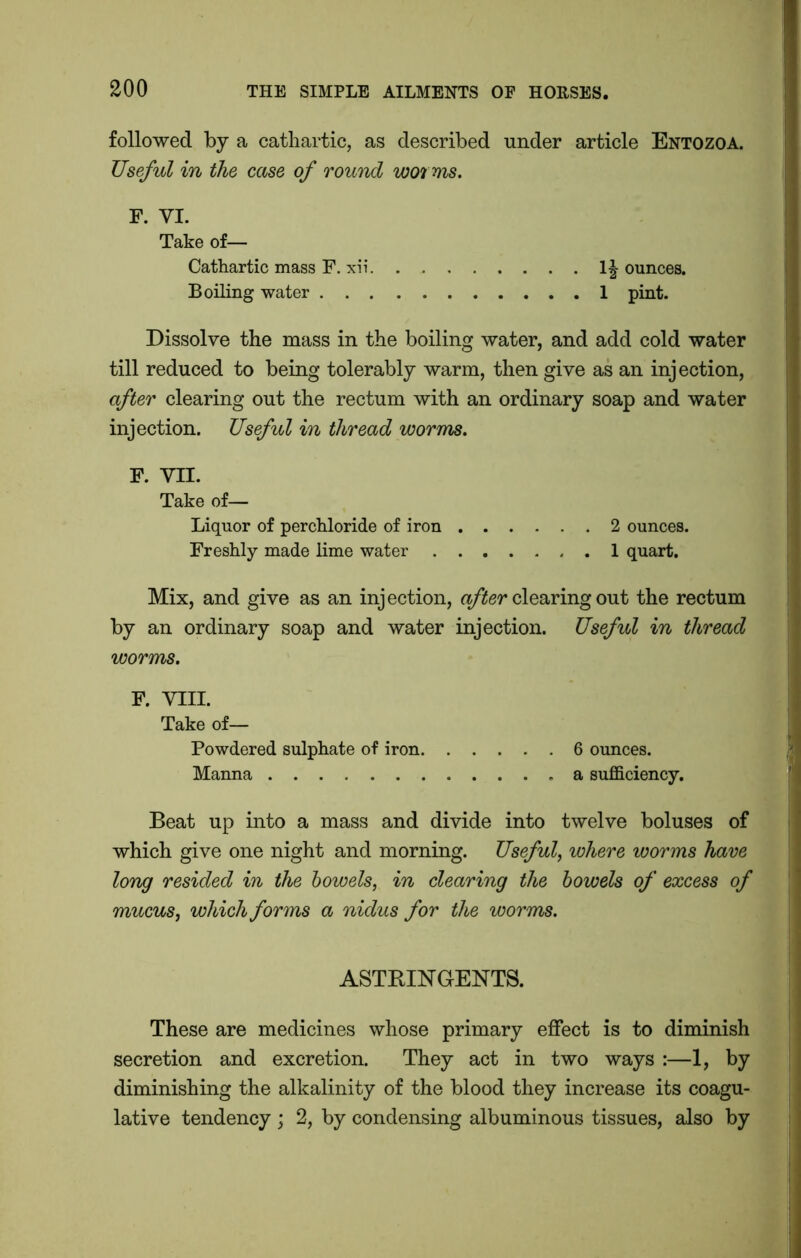 followed by a cathartic, as described under article Entozoa. Useful in the case of round worms. F. VI. Take of— Cathartic mass F. xii 1| ounces. Boiling water 1 pint. Dissolve the mass in the boiling water, and add cold water till reduced to being tolerably warm, then give as an injection, after clearing out the rectum with an ordinary soap and water injection. Useful in thread worms. F. VII. Take of— Liquor of perchloride of iron 2 ounces. Freshly made lime water 1 quart. Mix, and give as an injection, after clearing out the rectum by an ordinary soap and water injection. Useful in thread worms. F. VIII. Take of— Powdered sulphate of iron 6 ounces. Manna .a sufficiency. Beat up into a mass and divide into twelve boluses of which give one night and morning. Useful, where worms have long resided in the bowels, in clearing the bowels of excess of mucus, which forms a nidus for the worms. ASTRINGENTS. These are medicines whose primary effect is to diminish secretion and excretion. They act in two ways :—1, by diminishing the alkalinity of the blood they increase its coagu- lative tendency ; 2, by condensing albuminous tissues, also by