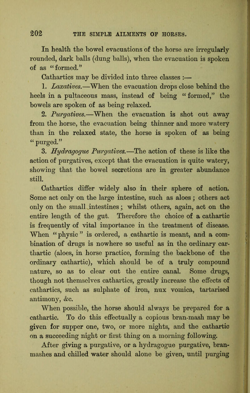 In health the bowel evacuations of the horse are irregularly rounded, dark balls (dung balls), when the evacuation is spoken of as “formed.” Cathartics may be divided into three classes :— 1. Laxatives.—When the evacuation drops close behind the heels in a pultaceous mass, instead of being “ formed,” the bowels are spoken of as being relaxed. 2. Purgatives.—When the evacuation is shot out away from the horse, the evacuation being thinner and more watery than in the relaxed state, the horse is spoken of as being “ purged.” 3. Hydragogue Purgatives.—The action of these is like the action of purgatives, except that the evacuation is quite watery, showing that the bowel secretions are in greater abundance still. Cathartics differ widely also in their sphere of action. Some act only on the large intestine, such as aloes; others act only on the small intestines; whilst others, again, act on the entire length of the gut. Therefore the choice of a cathartic is frequently of vital importance in the treatment of disease. When “ physic ” is ordered, a cathartic is meant, and a com- bination of drugs is nowhere so useful as in the ordinary car- thartic (aloes, in horse practice, forming the backbone of the ordinary cathartic), which should be of a truly compound nature, so as to clear out the entire canal. Some drugs, though not themselves cathartics, greatly increase the effects of cathartics, such as sulphate of iron, nux vomica, tartarised antimony, &c. When possible, the horse should always be prepared for a cathartic. To do this effectually a copious bran-mash may be given for supper one, two, or more nights, and the cathartic on a succeeding night or first thing on a morning following. After giving a purgative, or a hydragogue purgative, bran- mashes and chilled water should alone be given, until purging