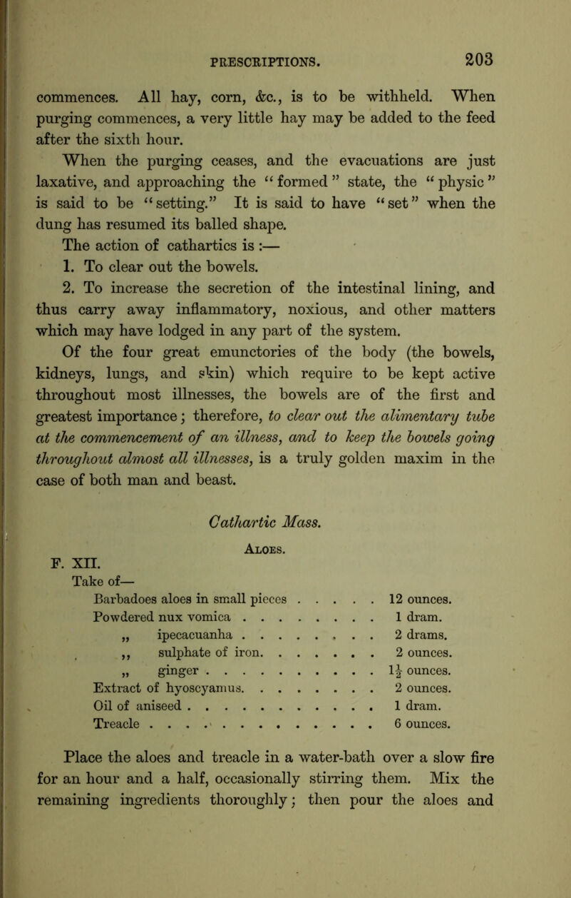commences. All hay, corn, &c., is to be withheld. When purging commences, a very little hay may be added to the feed after the sixth hour. When the purging ceases, and the evacuations are just laxative, and approaching the “ formed ” state, the “ physic ” is said to be “setting.” It is said to have “set” when the dung has resumed its balled shape. The action of cathartics is :— 1. To clear out the bowels. 2. To increase the secretion of the intestinal lining, and thus carry away inflammatory, noxious, and other matters which may have lodged in any part of the system. Of the four great emunctories of the body (the bowels, kidneys, lungs, and skin) which require to be kept active throughout most illnesses, the bowels are of the first and greatest importance; therefore, to clear out the alimentary tube at the commencement of an illness, and to keep the bowels going throughout almost all illnesses, is a truly golden maxim in the case of both man and beast. Cathartic Mass. Aloes. F. XII. Take of— Barbadoes aloes in small pieces 12 ounces. Powdered nux vomica 1 dram. „ ipecacuanha 2 drams. ,, sulphate of iron 2 ounces. „ ginger 1J ounces. Extract of hyoscyamus 2 ounces. Oil of aniseed 1 dram. Treacle 6 ounces. Place the aloes and treacle in a water-bath over a slow fire for an hour and a half, occasionally stirring them. Mix the remaining ingredients thoroughly: then pour the aloes and