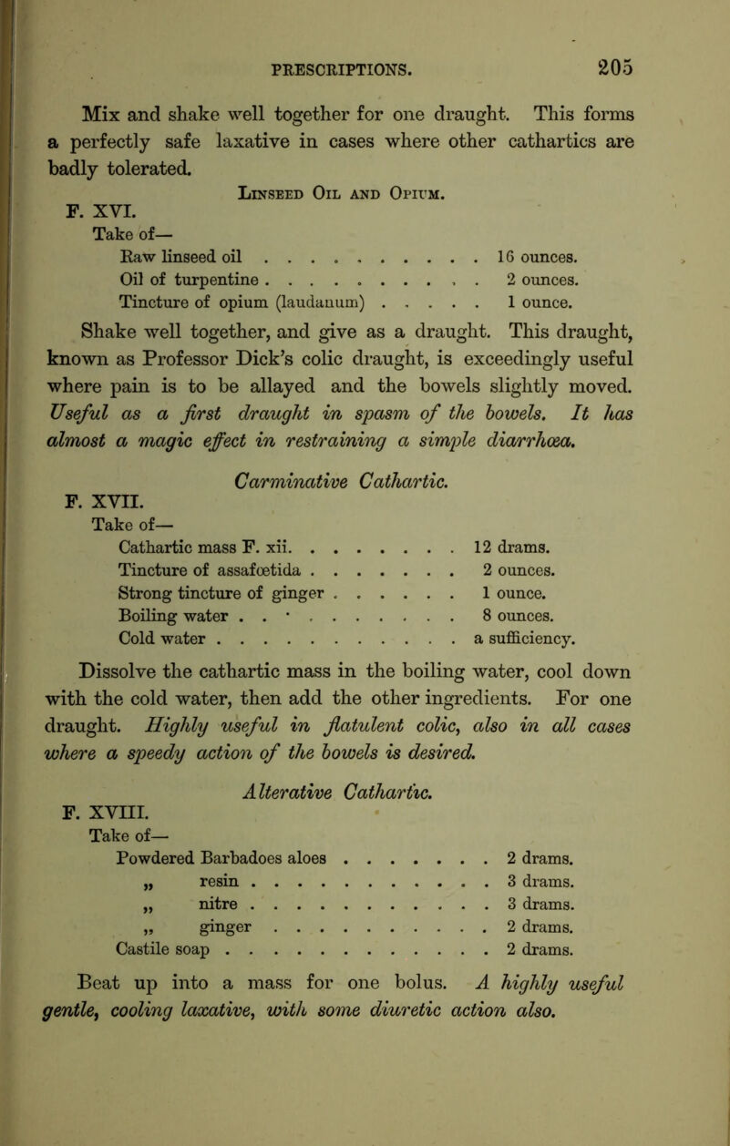 Mix and shake well together for one draught. This forms a perfectly safe laxative in cases where other cathartics are badly tolerated. Linseed Oil and Opium. F. XVI. Take of— Raw linseed oil 16 ounces. Oil of turpentine . 2 ounces. Tincture of opium (laudanum) 1 ounce. Shake well together, and give as a draught. This draught, known as Professor Dick’s colic draught, is exceedingly useful where pain is to be allayed and the bowels slightly moved. Useful as a first draught in spasm of the bowels. It has almost a magic effect in restraining a simple diarrhoea. Carminative Cathartic. F. XVII. Take of— Cathartic mass F. xii 12 drams. Tincture of assafoetida 2 ounces. Strong tincture of ginger 1 ounce. Boiling water . . * 8 ounces. Cold water a sufficiency. Dissolve the cathartic mass in the boiling water, cool down with the cold water, then add the other ingredients. For one draught. Highly useful in flatulent colic, also in all cases where a speedy action of the bowels is desired. Alterative Cathartic. F. XVIII. Take of— Powdered Barbadoes aloes 2 drams. „ resin 3 drams. „ nitre 3 drams. „ ginger 2 drams. Castile soap 2 drams. Beat up into a mass for one bolus. A highly useful gentle, cooling laxative, with some diuretic action also.