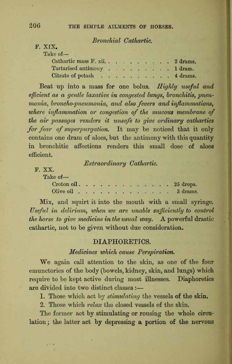 Bronchial Cathartic. F. XIX. Take of— Cathartic mass F. xii. . . . 2 drams. Tartarised antimony . 1 dram. Citrate of potash . 4 drams. Beat up into a mass for one bolus. Highly useful and efficient as a gentle laxative in congested lungs, bronchitis, pneu- monia, broncho-pneumonia, and also fevers and inflammations, where inflammation or congestion of the mucous membrane of the air passages renders it unsafe to give ordinary cathartics for fear of super purgation. It may be noticed that it only contains one dram of aloes, but the antimony with this quantity in bronchitic affections renders this small dose of aloes efficient. Extraordinary Cathartic. F. XX. Take of— Croton oil 25 drops. Olive oil 3 drams. Mix, and squirt it into the mouth with a small syringe. Useful in delirium, when we are unable sufficiently to control the horse to give medicine in the usual way. A powerful drastic cathartic, not to be given without due consideration. DIAPHORETICS. Medicines which cause Perspiration. We again call attention to the skin, as one of the four emunctories of the body (bowels, kidney, skin, and lungs) which require to be kept active during most illnesses. Diaphoretics are divided into two distinct classes :— 1. Those which act by stimulating the vessels of the skin. 2. Those which relax the closed vessels of the skin. The former act by stimulating or rousing the whole circu- lation ; the latter act by depressing a portion of the nervous