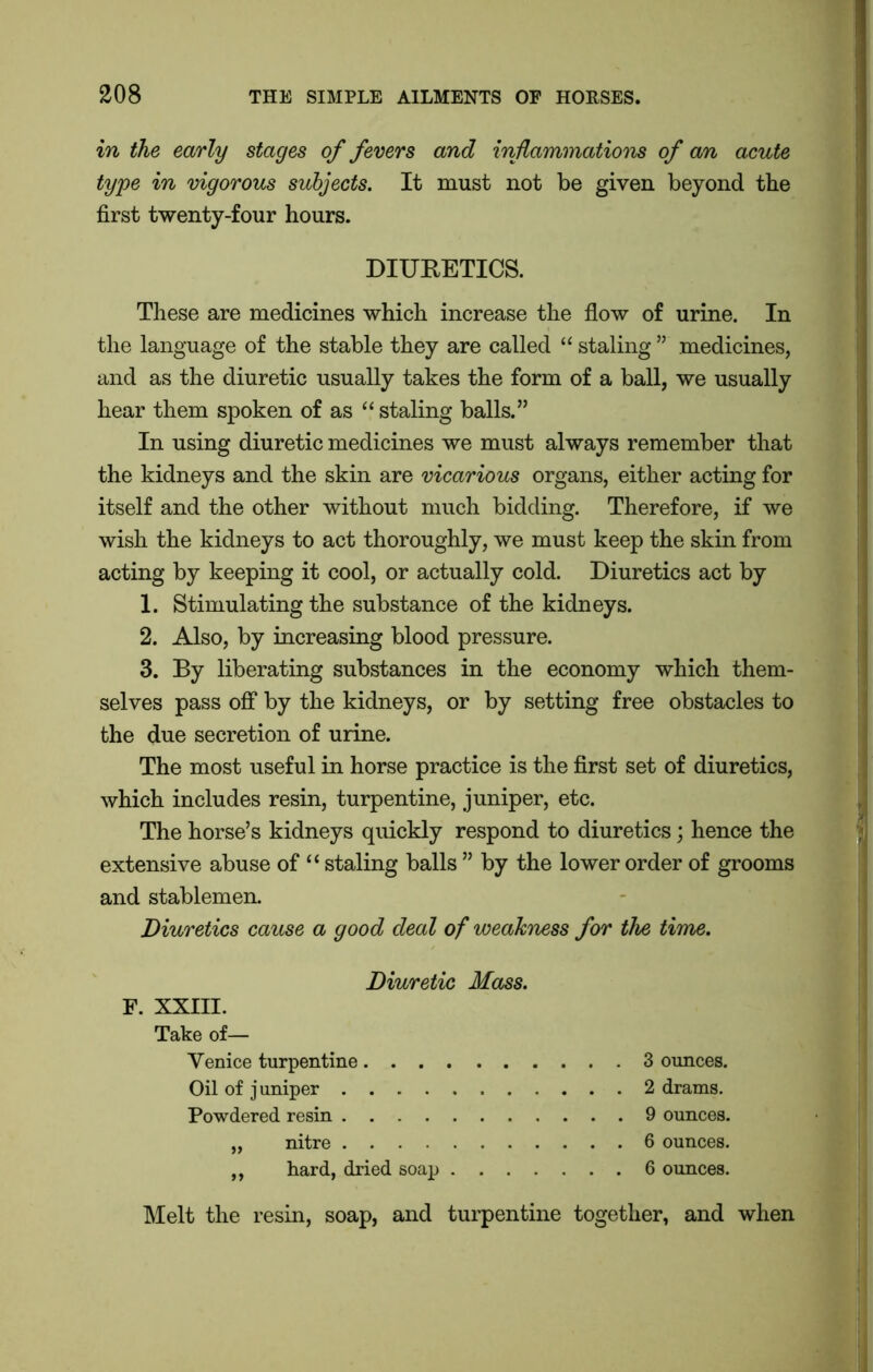 in the early stages of fevers and inflammations of an acute type in vigorous subjects. It must not be given beyond the first twenty-four hours. DIURETICS. These are medicines which increase the flow of urine. In the language of the stable they are called “ staling ” medicines, and as the diuretic usually takes the form of a ball, we usually hear them spoken of as “ staling balls.” In using diuretic medicines we must always remember that the kidneys and the skin are vicarious organs, either acting for itself and the other without much bidding. Therefore, if we wish the kidneys to act thoroughly, we must keep the skin from acting by keeping it cool, or actually cold. Diuretics act by 1. Stimulating the substance of the kidneys. 2. Also, by increasing blood pressure. 3. By liberating substances in the economy which them- selves pass off by the kidneys, or by setting free obstacles to the due secretion of urine. The most useful in horse practice is the first set of diuretics, which includes resin, turpentine, juniper, etc. The horse’s kidneys quickly respond to diuretics; hence the extensive abuse of “ staling balls ” by the lower order of grooms and stablemen. Diuretics cause a good deal of weakness for the time. Diuretic Mass. F. XXIII. Take of— Venice turpentine Oil of j uniper Powdered resin „ nitre „ hard, dried soap . . . 3 ounces. 2 drams. 9 ounces. 6 ounces. 6 ounces. Melt the resin, soap, and turpentine together, and when