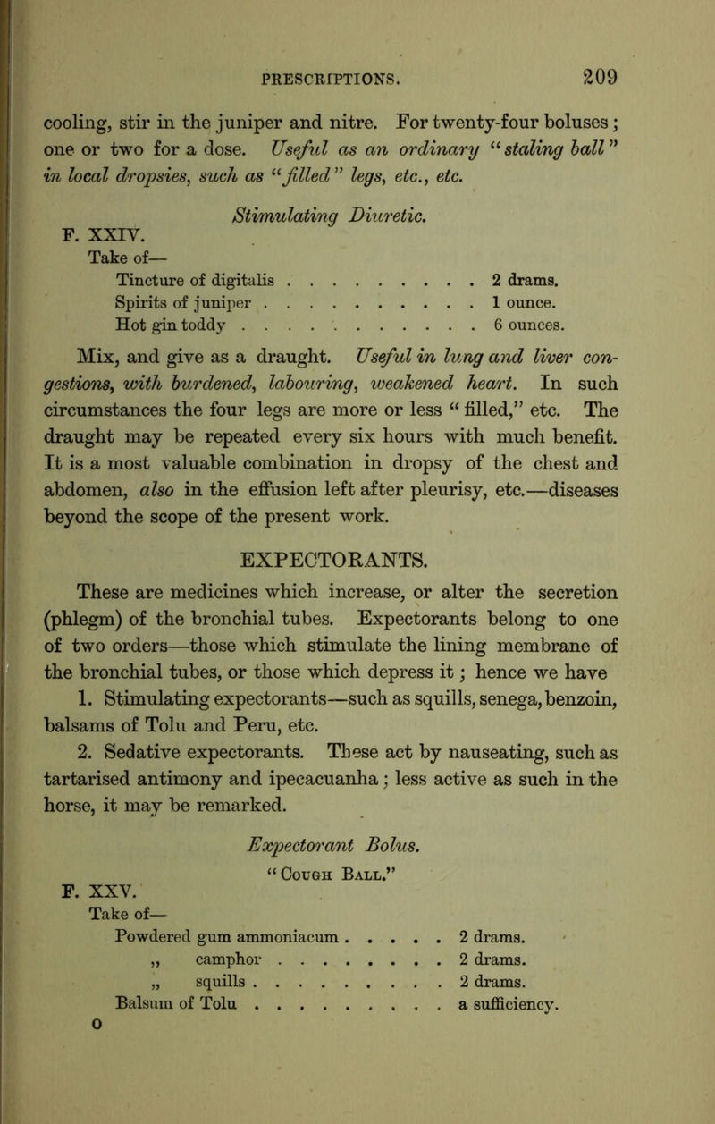 cooling, stir in the juniper and nitre. For twenty-four boluses; one or two for a dose. Useful as an ordinary “ staling ball ” in local dropsies, such as “filed” legs, etc., etc. Stimulating Diuretic. F. XXIV. Take of— Tincture of digitalis 2 drams. Spirits of juniper 1 ounce. Hot gin toddy 6 ounces. Mix, and give as a draught. Useful in lung and liver con- gestions, with burdened, labouring, weakened heart. In such circumstances the four legs are more or less “ filled,” etc. The draught may be repeated every six hours with much benefit. It is a most valuable combination in dropsy of the chest and abdomen, also in the effusion left after pleurisy, etc.—diseases beyond the scope of the present work. EXPECTORANTS. These are medicines which increase, or alter the secretion (phlegm) of the bronchial tubes. Expectorants belong to one of two orders—those which stimulate the lining membrane of the bronchial tubes, or those which depress it; hence we have 1. Stimulating expectorants—such as squills, senega, benzoin, balsams of Tolu and Peru, etc. 2. Sedative expectorants. These act by nauseating, such as tartarised antimony and ipecacuanha; less active as such in the horse, it may be remarked. Expectorant Bolus. F. XXV. “Cough Ball.” Take of— Powdered gum ammoniacum „ camphor . . . „ squills .... Balsum of Tolu .... 2 drams. 2 drams. 2 drams, a sufficiency. o