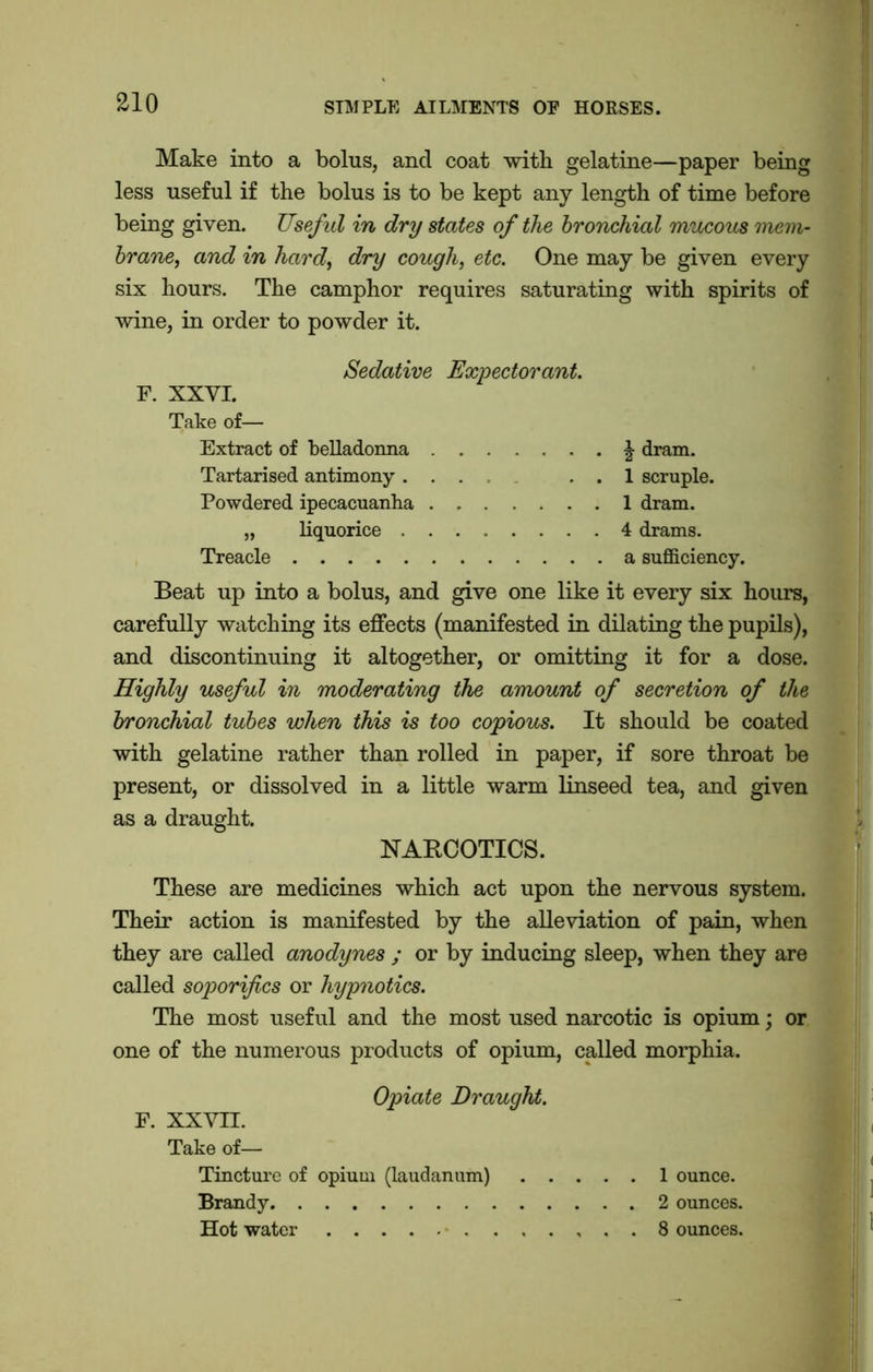 Make into a bolus, and coat with gelatine—paper being less useful if the bolus is to be kept any length of time before being given. Useful in dry states of the bronchial mucous mem- brane, and in hard, dry cough, etc. One may be given every six hours. The camphor requires saturating with spirits of wine, in order to powder it. Sedative Expectorant. F. XXYI. Take of— Extract of belladonna \ dram. Tartarised antimony ... . . 1 scruple. Powdered ipecacuanha 1 dram. „ liquorice 4 drams. Treacle a sufficiency. Beat up into a bolus, and give one like it every six hours, carefully watching its effects (manifested in dilating the pupils), and discontinuing it altogether, or omitting it for a dose. Highly useful in moderating the amount of secretion of the bronchial tubes when this is too copious. It should be coated with gelatine rather than rolled in paper, if sore throat be present, or dissolved in a little warm linseed tea, and given as a draught. NARCOTICS. These are medicines which act upon the nervous system. Their action is manifested by the alleviation of pain, when they are called anodynes ; or by inducing sleep, when they are called soporifics or hypnotics. The most useful and the most used narcotic is opium; or one of the numerous products of opium, called morphia. Opiate Draught. F. XXVII. Take of— Tincture of opium (laudanum) 1 ounce. Brandy 2 ounces. Hot water . . 8 ounces.