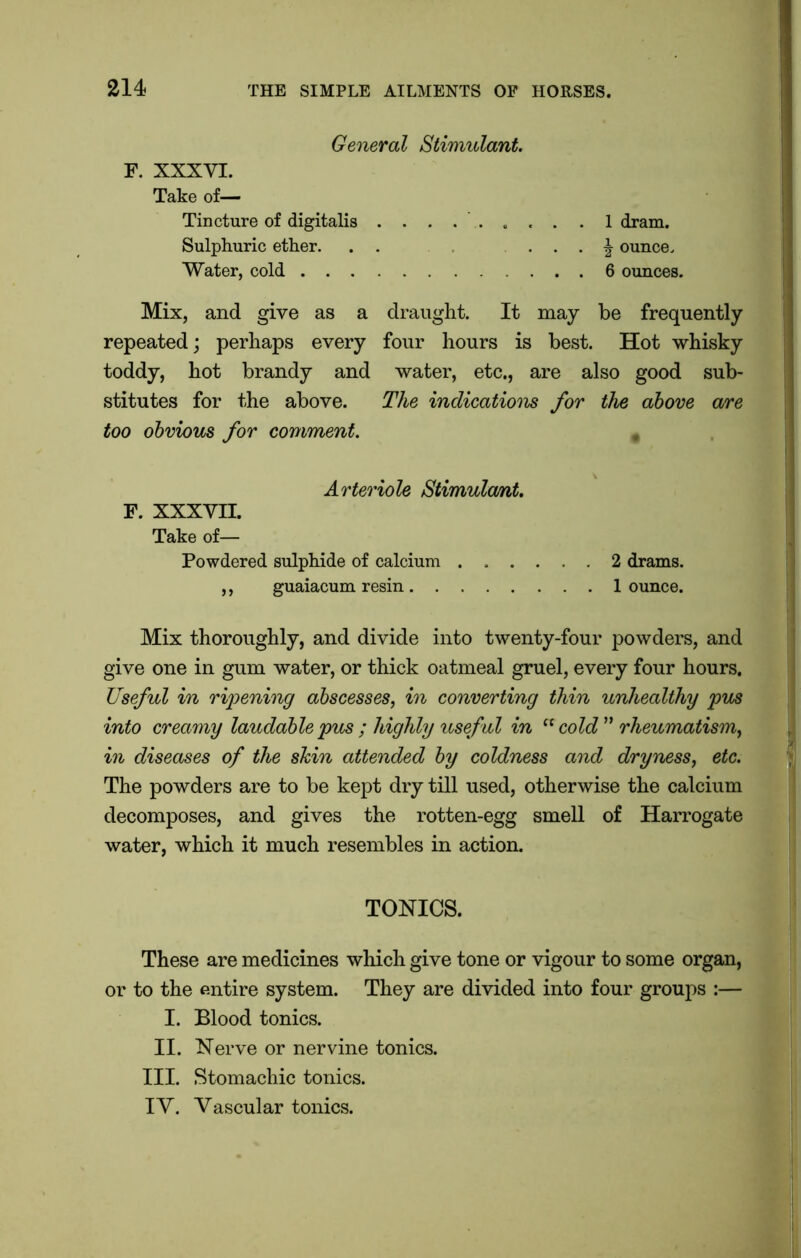 General Stimulant. F. XXXYI. Take of— Tincture of digitalis ......... 1 dram. Sulphuric ether. . . . . J ounce. Water, cold 6 ounces. Mix, and give as a draught. It may be frequently repeated; perhaps every four hours is best. Hot whisky toddy, hot brandy and water, etc., are also good sub- stitutes for the above. The indications for the above are too obvious for comment. « Arteriole Stimula/nt. F. XXXVII. Take of— Powdered sulphide of calcium 2 drams. ,, guaiacum resin 1 ounce. Mix thoroughly, and divide into twenty-four powders, and give one in gum water, or thick oatmeal gruel, every four hours. Useful in ripening abscesses, in converting thin unhealthy pus into creamy laudable pus ; highly useful in a cold ” rheumatism, in diseases of the shin attended by coldness and dryness, etc. The powders are to be kept dry till used, otherwise the calcium decomposes, and gives the rotten-egg smell of Harrogate water, which it much resembles in action. TONICS. These are medicines which give tone or vigour to some organ, or to the entire system. They are divided into four groups :— I. Blood tonics. II. Nerve or nervine tonics. III. Stomachic tonics. IV. Vascular tonics.