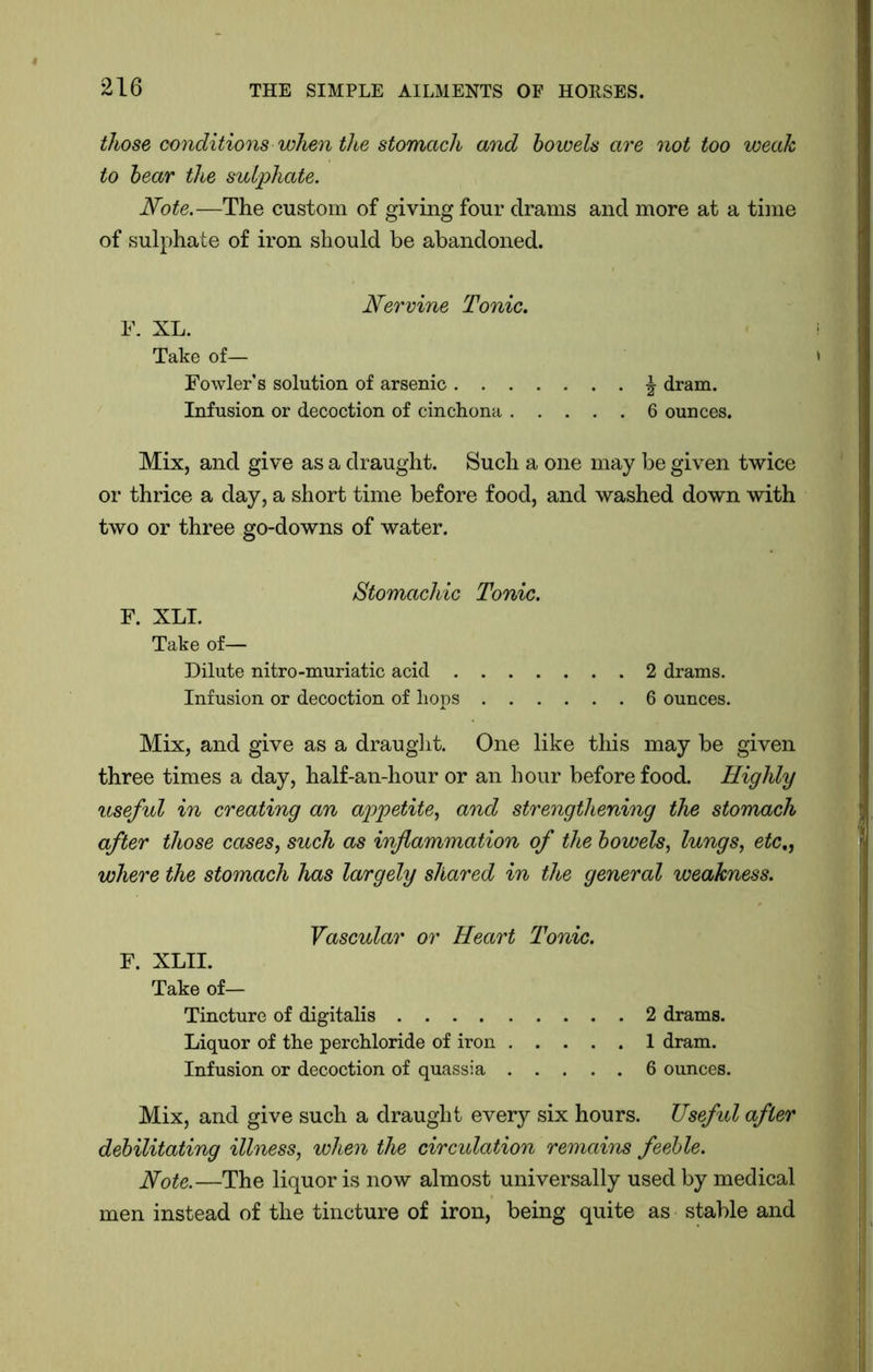 those conditions when tlhe stomach and bowels are not too weak to bear the sulphate. Note.—The custom of giving four drams and more at a time of sulphate of iron should be abandoned. F. XL. Nervine Tonic. Take of— Fowler’s solution of arsenic . . Infusion or decoction of cinchona ^ dram. 6 ounces. Mix, and give as a draught. Such a one may be given twice or thrice a day, a short time before food, and washed down with two or three go-downs of water. Stomachic Tonic. F. XLI. Take of— Dilute nitro-muriatic acid 2 drams. Infusion or decoction of liops 6 ounces. Mix, and give as a draught. One like this may be given three times a day, half-an-hour or an hour before food. Highly useful in creating an appetite, and strengthening the stomach after those cases, such as inflammation of the bowels, lungs, etc., where the stomach has largely shared in the general weakness. Vascular or Heart Tonic. F. XLII. Take of— Tincture of digitalis 2 drams. Liquor of the perchloride of iron 1 dram. Infusion or decoction of quassia 6 ounces. Mix, and give such a draught every six hours. Useful after debilitating illness, when the circulation remains feeble. Note.—The liquor is now almost universally used by medical men instead of the tincture of iron, being quite as stable and