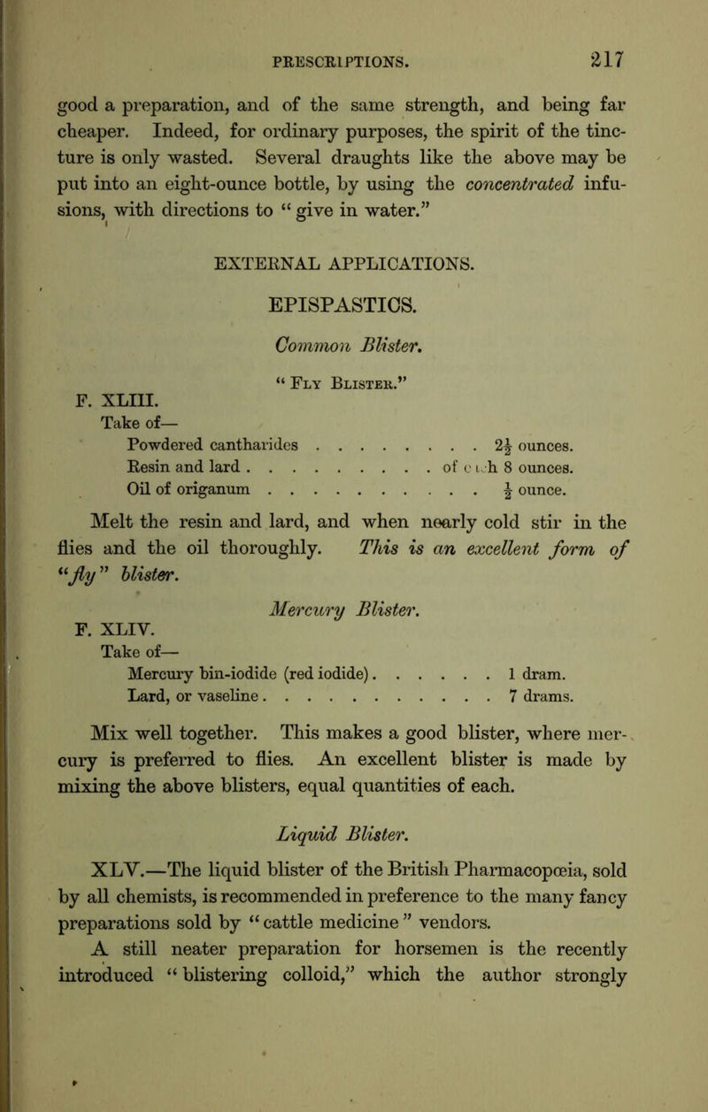 good a preparation, and of the same strength, and being far cheaper. Indeed, for ordinary purposes, the spirit of the tinc- ture is only wasted. Several draughts like the above may be put into an eight-ounce bottle, by using the concentrated infu- sions, with directions to “ give in water.” EXTERNAL APPLICATIONS. EPISPASTICS. Common Blister. “ Fly Blister.” F. XLIII. Take of— Powdered cantharides Resin and lard Oil of origanum . . 2\ ounces, of ci h 8 ounces. . . | ounce. Melt the resin and lard, and when nearly cold stir in the flies and the oil thoroughly. This is an excellent form of “fly” blister. Mercury Blister. F. XLIY. Take of— Mercury bin-iodide (red iodide) 1 dram. Lard, or vaseline 7 drams. Mix well together. This makes a good blister, where mer- cury is preferred to flies. An excellent blister is made by mixing the above blisters, equal quantities of each. Liquid Blister. XLV.—The liquid blister of the British Pharmacopoeia, sold by all chemists, is recommended in preference to the many fancy preparations sold by “ cattle medicine ” vendors. A still neater preparation for horsemen is the recently introduced “ blistering colloid,” which the author strongly