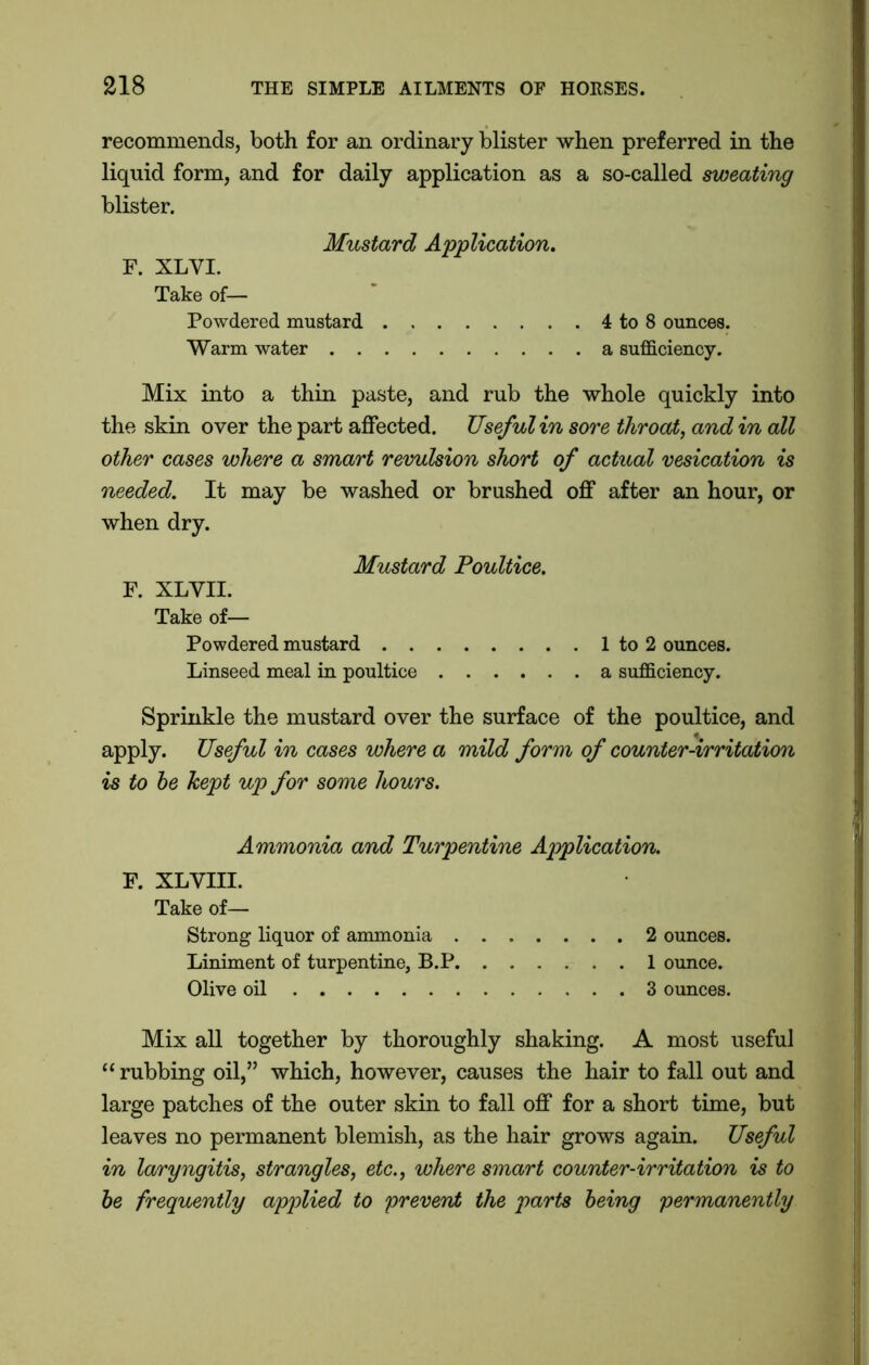 recommends, both for an ordinary blister when preferred in the liquid form, and for daily application as a so-called sweating blister. Mustard Application. F. XLYI. Take of— Powdered mustard 4 to 8 ounces. Warm water a sufficiency. Mix into a thin paste, and rub the whole quickly into the skin over the part affected. Useful in sore throat, and in all other cases where a smart revulsion short of actual vesication is needed. It may be washed or brushed off after an hour, or when dry. Mustard Poultice. F. XLYII. Take of— Powdered mustard 1 to 2 ounces. Linseed meal in poultice a sufficiency. Sprinkle the mustard over the surface of the poultice, and apply. Useful in cases where a mild form of counter-irritation is to be kept up for some hours. Ammonia and Turpentine Application. F. XLYIII. Take of— Strong liquor of ammonia 2 ounces. Liniment of turpentine, B.P 1 ounce. Olive oil 3 ounces. Mix all together by thoroughly shaking. A most useful “ rubbing oil,” which, however, causes the hair to fall out and large patches of the outer skin to fall off for a short time, but leaves no permanent blemish, as the hair grows again. Useful in laryngitis, strangles, etc., where smart counter-irritation is to be frequently applied to prevent the parts being permanently