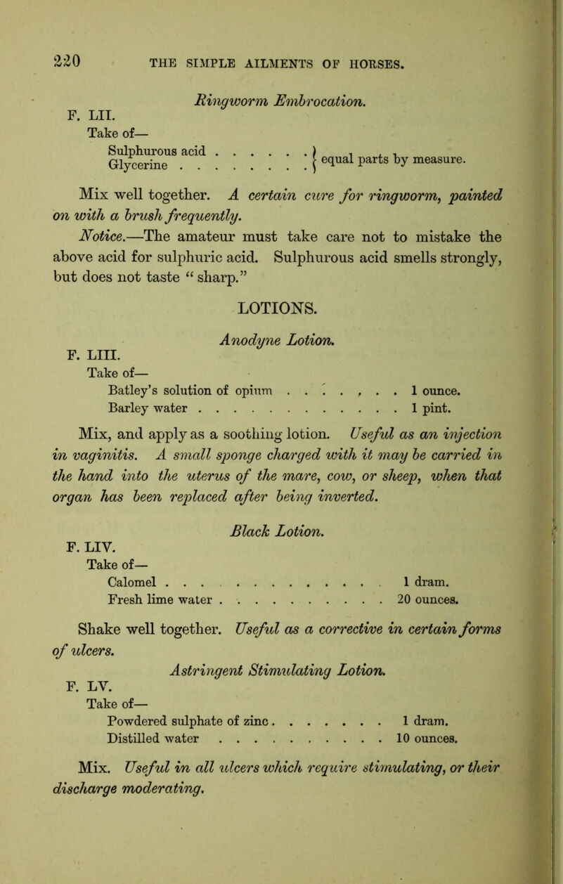 Ringworm Embrocation. F. LII. Take of— Sulphurous acid ) , , , Glycerine j 6qUal partS by raeasure' Mix well together. A certain cure for ringworm, 'painted on with a brush frequently. Notice.—The amateur must take care not to mistake the above acid for sulphuric acid. Sulphurous acid smells strongly, but does not taste “ sharp.” LOTIONS. Anodyne Lotion. F. Lin. Take of— Batley’s solution of opium ....... 1 ounce. Barley water 1 pint. Mix, and apply as a soothing lotion. Useful as an injection in vaginitis. A small sponge charged with it may be carried in the hand into the uterus of the mare, cow, or sheep, when that organ has been replaced after being inverted. Black Lotion. F. LIV. Take of— Calomel ... 1 dram. Fresh lime water 20 ounces. Shake well together. Useful as a corrective in certain forms of ulcers. Astringent Stimulating Lotion. F. LV. Take of— Powdered sulphate of zinc 1 dram. Distilled water 10 ounces. Mix. Useful in all ulcers which require stimulating, or their discharge moderating.