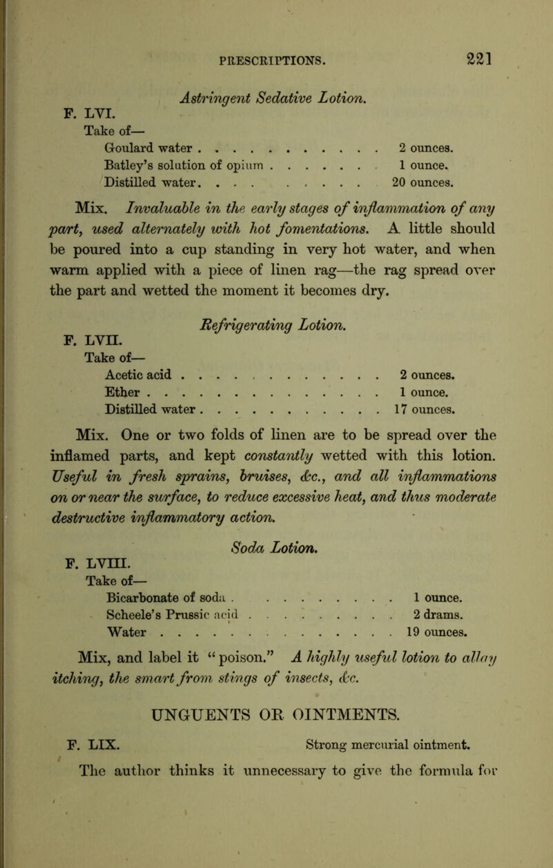 Astringent Sedative Lotion. F. LYI. Take of— Goulard water 2 ounces. Batley’s solution of opium 1 ounce. Distilled water. ... ..... 20 ounces. Mix. Invaluable in the early stages of inflammation of any part, used alternately with hot fomentations. A little should be poured into a cup standing in very hot water, and when warm applied with a piece of linen rag—the rag spread over the part and wetted the moment it becomes dry. Refrigerating Lotion. F. LVII. Take of— Acetic acid 2 ounces. Ether 1 ounce. Distilled water 17 ounces. Mix. One or two folds of linen are to be spread over the inflamed parts, and kept constantly wetted with this lotion. Useful in fresh sprains, bruises, <&c., and all inflammations on or near the surface, to reduce excessive heat, and thus moderate destructive inflammatory action. Soda Lotion. F. LYIII. Take of— Bicarbonate of soda . 1 ounce. Scheele’s Prussic acid 2 drams. Water 19 ounces. Mix, and label it “ poison.” A highly useful lotion to allay itching, the smart from stings of insects, A'c. UNGUENTS OR OINTMENTS. F. LIX. Strong mercurial ointment. / The author thinks it unnecessary to give the formula for