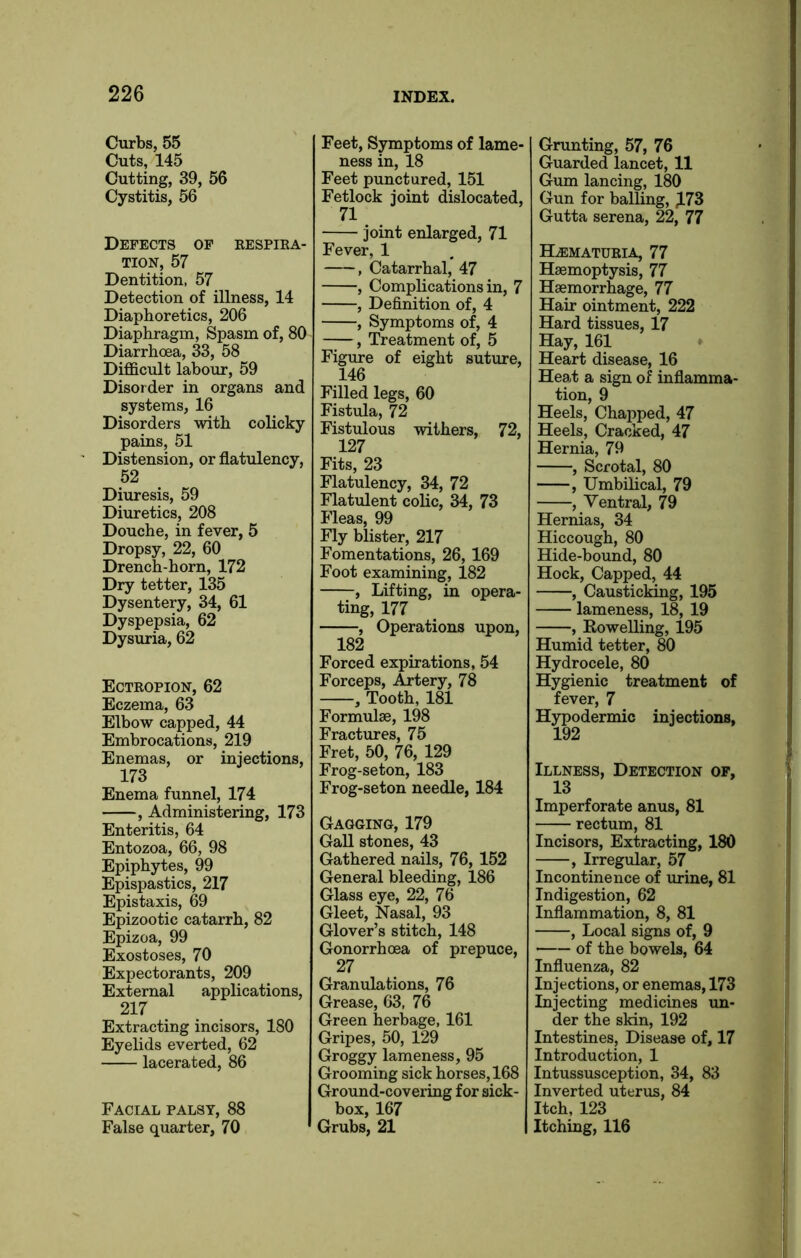 Curbs, 55 Cuts, 145 Cutting, 39, 56 Cystitis, 56 Defects of respira- tion, 57 Dentition, 57 Detection of illness, 14 Diaphoretics, 206 Diaphragm, Spasm of, 80 Diarrhoea, 33, 58 Difficult labour, 59 Disorder in organs and systems, 16 Disorders with colicky pains, 51 Distension, or flatulency, 52 Diuresis, 59 Diuretics, 208 Douche, in fever, 5 Dropsy, 22, 60 Drench-horn, 172 Dry tetter, 135 Dysentery, 34, 61 Dyspepsia, 62 Dysuria, 62 Ectropion, 62 Eczema, 63 Elbow capped, 44 Embrocations, 219 Enemas, or injections, 173 Enema funnel, 174 , Administering, 173 Enteritis, 64 Entozoa, 66, 98 Epiphytes, 99 Epispastics, 217 Epistaxis, 69 Epizootic catarrh, 82 Epizoa, 99 Exostoses, 70 Expectorants, 209 External applications, 217 Extracting incisors, 180 Eyelids everted, 62 lacerated, 86 Facial palsy, 88 False quarter, 70 Feet, Symptoms of lame- ness in, 18 Feet punctured, 151 Fetlock joint dislocated, 71 joint enlarged, 71 Fever, 1 , Catarrhal, 47 , Complications in, 7 , Definition of, 4 , Symptoms of, 4 , Treatment of, 5 Figure of eight suture, 146 Filled legs, 60 Fistula, 72 Fistulous withers, 72, 127 Fits, 23 Flatulency, 34, 72 Flatulent colic, 34, 73 Fleas, 99 Fly blister, 217 Fomentations, 26,169 Foot examining, 182 , Lifting, in opera- ting, 177 , Operations upon, 182 Forced expirations, 54 Forceps, Artery, 78 , Tooth, 181 Formulae, 198 Fractures, 75 Fret, 50, 76, 129 Frog-seton, 183 Frog-seton needle, 184 Gagging, 179 Gall stones, 43 Gathered nails, 76, 152 General bleeding, 186 Glass eye, 22, 76 Gleet, Nasal, 93 Glover’s stitch, 148 Gonorrhoea of prepuce, 27 Granulations, 76 Grease, 63. 76 Green herbage, 161 Gripes, 50, 129 Groggy lameness, 95 Grooming sick horses, 168 Ground-covering for sick- box, 167 Grubs, 21 Grunting, 57, 76 Guarded lancet, 11 Gum lancing, 180 Gun for balling, |L73 Gutta serena, 22, 77 Hematuria, 77 Haemoptysis, 77 Haemorrhage, 77 Hair ointment, 222 Hard tissues, 17 Hay, 161 Heart disease, 16 Heat a sign of inflamma- tion, 9 Heels, Chapped, 47 Heels, Cracked, 47 Hernia, 79 , Scrotal, 80 , Umbilical, 79 , Ventral, 79 Hernias, 34 Hiccough, 80 Hide-bound, 80 Hock, Capped, 44 , Causticking, 195 lameness, 18, 19 , Rowelling, 195 Humid tetter, 80 Hydrocele, 80 Hygienic treatment of fever, 7 Hypodermic injections, 192 Illness, Detection of, 13 Imperforate anus, 81 rectum, 81 Incisors, Extracting, 180 , Irregular, 57 Incontinence of urine, 81 Indigestion, 62 Inflammation, 8, 81 , Local signs of, 9 — of the bowels, 64 Influenza, 82 Injections, or enemas, 173 Injecting medicines un- der the skin, 192 Intestines, Disease of, 17 Introduction, 1 Intussusception, 34, 83 Inverted uterus, 84 Itch, 123 Itching, 116