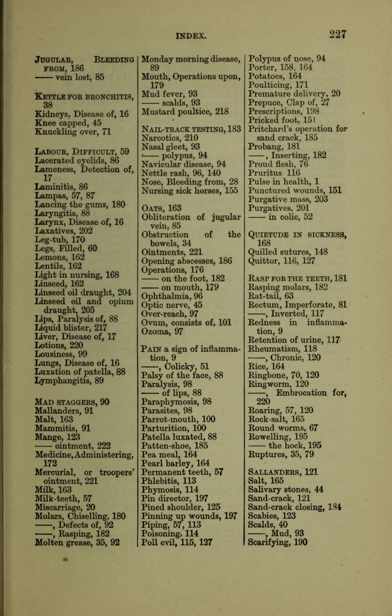 Jugular, Bleeding from, 186 vein lost, 85 Kettle for bronchitis, 38 Kidneys, Disease of, 16 Knee capped, 45 Knuckling over, 71 Labour, Difficult, 59 Lacerated eyelids, 86 Lameness, Detection of, 17 Laminitis, 86 Lampas, 57, 87 Lancing the gums, 180 Laryngitis, 88 Larynx, Disease of, 16 Laxatives, 202 Leg-tub, 170 Legs, Filled, 60 Lemons, 162 Lentils, 162 Light in nursing, 168 Linseed, 162 Linseed oil draught, 204 Linseed oil and opium draught, 205 Lips, Paralysis of, 88 Liquid blister, 217 Liver, Disease of, 17 Lotions, 220 Lousiness, 99 Lungs, Disease of, 16 Luxation of patella, 88 Lymphangitis, 89 Mad staggers, 90 Mallanders, 91 Malt, 163 Mammitis, 91 Mange, 123 ointment, 222 Medicine, Administering, 172 Mercurial, or troopers’ ointment, 221 Milk, 163 Milk-teeth, 57 Miscarriage, 20 Molars, Chiselling, 180 , Defects of, 92 , Rasping, 182 Molten grease, 35, 92 Monday morning disease, 89 Mouth, Operations upon, 179 Mud fever, 93 scalds, 93 Mustard poultice, 218 Nail-track testing, 183 Narcotics, 210 Nasal gleet, 93 * polypus, 94 Navicular disease, 94 Nettle rash, 96, 140 Nose, Bleeding from, 28 Nursing sick horses, 155 Oats, 163 Obliteration of jugular vein, 85 Obstruction of the bowels, 34 Ointments, 221 Opening abscesses, 186 Operations, 176 on the foot, 182 on mouth, 179 Ophthalmia, 96 Optic nerve, 45 Over-reach, 97 Ovum, consists of, 101 Ozcena, 97 Pain a sign of inflamma- tion, 9 , Colicky, 51 Palsy of the face, 88 Paralysis, 98 • of lips, 88 Paraphymosis, 98 Parasites, 98 Parrot-mouth, 100 Parturition, 100 Patella luxated, 88 Patten-shoe, 185 Pea meal, 164 Pearl barley, 164 Permanent teeth, 57 Phlebitis, 113 Phymosis, 114 Pin director, 197 Pined shoulder, 125 Pinning up wounds, 197 Piping, 57,113 Poisoning, 114 Poll evil, 115, 127 Polypus of nose, 94 Porter, 158, 164 Potatoes, 164 Poulticing, 171 Premature delivery, 20 Prepuce, Clap of, 27 Prescriptions, 198 Pricked foot, 15 L Pritchard’s operation for sand crack, 185 Probang, 181 , Inserting, 182 Proud flesh, 76 Pruritus 116 Pulse in health, 1 Punctured wounds, 151 Purgative mass, 203 Purgatives, 201 in colic, 52 Quietude in sickness, 168 Quilled sutures, 148 Quittor, 116, 127 Rasp for the teeth, 181 Rasping molars, 182 Rat-tad, 63 Rectum, Imperforate, 81 , Inverted, 117 Redness in inflamma- tion, 9 Retention of urine, 117 Rheumatism, 118 , Chronic, 120 Rice, 164 Ringbone, 70, 120 Ringworm, 120 , Embrocation for, 220 Roaring, 57, 120 Rock-salt, 165 Round worms, 67 Rowelling, 195 the hock, 195 Ruptures, 35, 79 Sallanders, 121 Salt, 165 Salivary stones, 44 Sand-crack, 121 Sand-crack closing, 184 Scabies, 123 Scalds, 40 , Mud, 93 Scarifying, 190