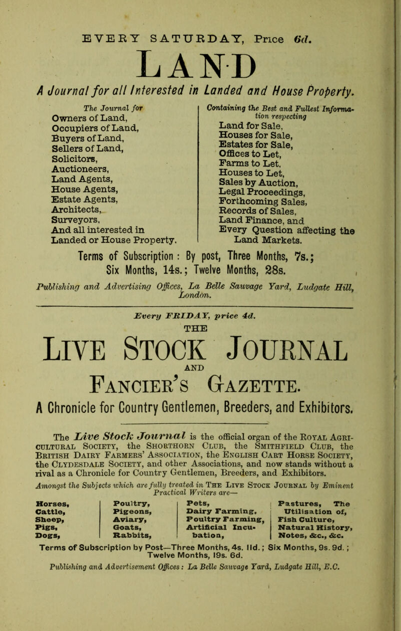 EVERY SATURDAY, Price 6d. LAND A Journal for all Interested in Landed and House Property. The Journal for Owners of Land, Occupiers of Land, Buyers of Land, Sellers of Land, Solicitors, Auctioneers, Land Agents, House Agents, Estate Agents, Architects, Surveyors, And all interested in Landed or House Property, Containing the Best and Fullest Informa- tion respecting Land for Sale, Houses for Sale, Estates for Sale, Offices to Let, Farms to Let, Houses to Let, Sales by Auction, Legal Proceedings, Forthcoming Sales, Records of Sales, Land Finance, and Every Question affecting the Land Markets. Terms of Subscription: By post, Three Months, 7s.; Six Months, 14s.; Twelve Months, 28s. Publishing and Advertising Offices, La Belle Sauvage Yard, Ludgate Hill, London. Every ERIE AY, price 4d. THE Live Stock Journal AND Fancier's Gazette. A Chronicle for Country Gentlemen, Breeders, and Exhibitors. The Live Stock Journal is the official organ of the Royal Agri- cultural Society, the Shorthorn Club, the Smithfield Club, the British Dairy Farmers’ Association, the English Cart Horse Society, the Clydesdale Society, and other Associations, and now stands without a rival as a Chronicle for Country Gentlemen, Breeders, and Exhibitors. Amongst the Subjects which are fully treated in The Live Stock Journal by Eminent Practical Writers are— Horses, Poultry, Pets, Pastures, The Cattle, Pigeons, Dairy Farming. Utilisation of, Sheep, Aviary, Poultry Farming, Fish Culture, Piss, Goats, Artificial Zncu> Natural History, Dogs, Rabbits, bation. | Notes, &c., &c. Terms of Subscription by Post—Three Months, 4s. lid.; Six Months, 9s. 9d.; Twelve Months, 19s. 6d. Publishing and Advertisement Offices: La Belle Sauvage Yard, Ludgate Hill, E.C.