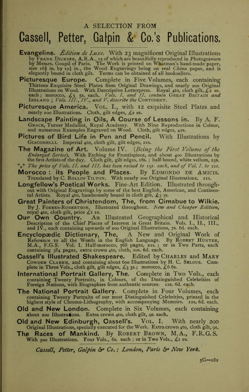 A SELECTION FROM Cassell, Petter, Galpin & Co.’s Publications. Evangeline. Edition de Luxe. With 23 magnificent Original Illustrations by Frank Dicksee, A.R.A., 15 of which are beautifully reproduced in Photogravure by Messrs. Goupil of Paris. The Work is printed on Whatman’s hand-made paper, size 163 in. by 125 in., the Wood Engravings being on real China paper, and is elegantly bound in cloth gilt. Terms can be obtained of all booksellers. Picturesque Europe. Complete in Five Volumes, each containing Thirteen Exquisite Steel Plates from Original Drawings, and nearly 200 Original Illustrations on Wood. With Descriptive Letterpress. Royal 4X0, cloth gilt, £2 es. each; morocco, £5 5s. each. Vols. I. and II. contain Great Britain and Ireland ; Vols. III., IV., and V. describe the Continent. Picturesque America. Vol. I., with 12 exquisite Steel Plates and nearly 200 Illustrations. Cloth, gilt edges, £2 2s. Landscape Painting in Oils, A Course of Lessons in. By A. F. Grace, Turner Medallist, Royal Academy. With Nine Reproductions in Colour, and numerous Examples Engraved on Wood. Cloth, gilt edges, 42s. Pictures of Bird Life in Pen and Pencil. With Illustrations by Giacomelli. Imperial 4to, cloth gilt, gilt edges, 21s. The Magazine of Art. Volume IV. {Being the First Volutne of the Enlarged Series). With Etching for Frontispiece, and about 400 Illustrations by the first Artists of the day. Cloth gilt, gilt edges, 16s. ; half bound, white vellum, 25s. *** The price of Vols. II. and III. has been raised to 15s. each, and of Vol. I. to 21 s. Morocco : its People and Places. By Edmondo de Amicis. Translated by C. Rollin-Tilton. With nearly 200 Original Illustrations. 21s. Longfellow’s Poetical Works. Fine-Art Edition. Illustrated through- out with Original Engravings by some of the best English, American, and Continen- tal Artists. Royal 4to, handsomely bound in cloth gilt, £2 3s. Great Painters of Christendom, The, from Cimabue to Wilkie. By J. Forbes-Robertson. Illustrated throughout. New and Cheaper Edition, royal 4to, cloth gilt, price £\ is. Our Own Country. An Illustrated Geographical and Historical Description of the Chief Places of Interest in Great Britain. Vols. I., II., III., and IV., each containing upwards of 200 Original Illustrations, 7s. 6d. each. Encyclopaedic Dictionary, The, A New and Original Work of Reference to all the Words in the English Language. By Robert Hunter, M.A., F.G.S. Vol. I. Half-morocco, 768 pages, 21s. ; or in Two Parts, each containing 384 pages, extra crown 4to, cloth, 10s. 6d. each. Cassell’s Illustrated Shakespeare. Edited by Charles and Mary Cowden Clarke, and containing about 600 Illustrations by H. C. Selous. Com- plete in Three Vols., cloth gilt, gilt edges, £2 3s.; morocco, £6 6s. International Portrait Gallery, The. Complete in Two Vols., each containing Twenty Portraits, in Colours, of the Distinguished Celebrities of Foreign Nations, with Biographies from authentic sources. 12s. 6d. each. The National Portrait Gallery. Complete in Four Volumes, each containing Twenty Portraits of our most Distinguished Celebrities, printed in the highest style of Chromo-Lithography, with accompanying Memoirs. 12s. 6d. each. Old and New London. Complete in Six Volumes, each containing about 200 Illustrations. Extra crown 4to, cloth gilt, qs. each. Old and New Edinburgh, Cassell’s. Vol. I. With nearly 200 Original Illustrations, specially executed for the Work. Extra crown 4to, cloth gilt, 9s. Thp Races of Mankind. By Robert Brown, M.A., F.R.G.S. With 500 Illustrations. Four Vols., 6s. each ; or in Two Vols., £1 is. Cassell, Petter, Galpin lx3 Co.: London, Paris dr* New York. 5G—282