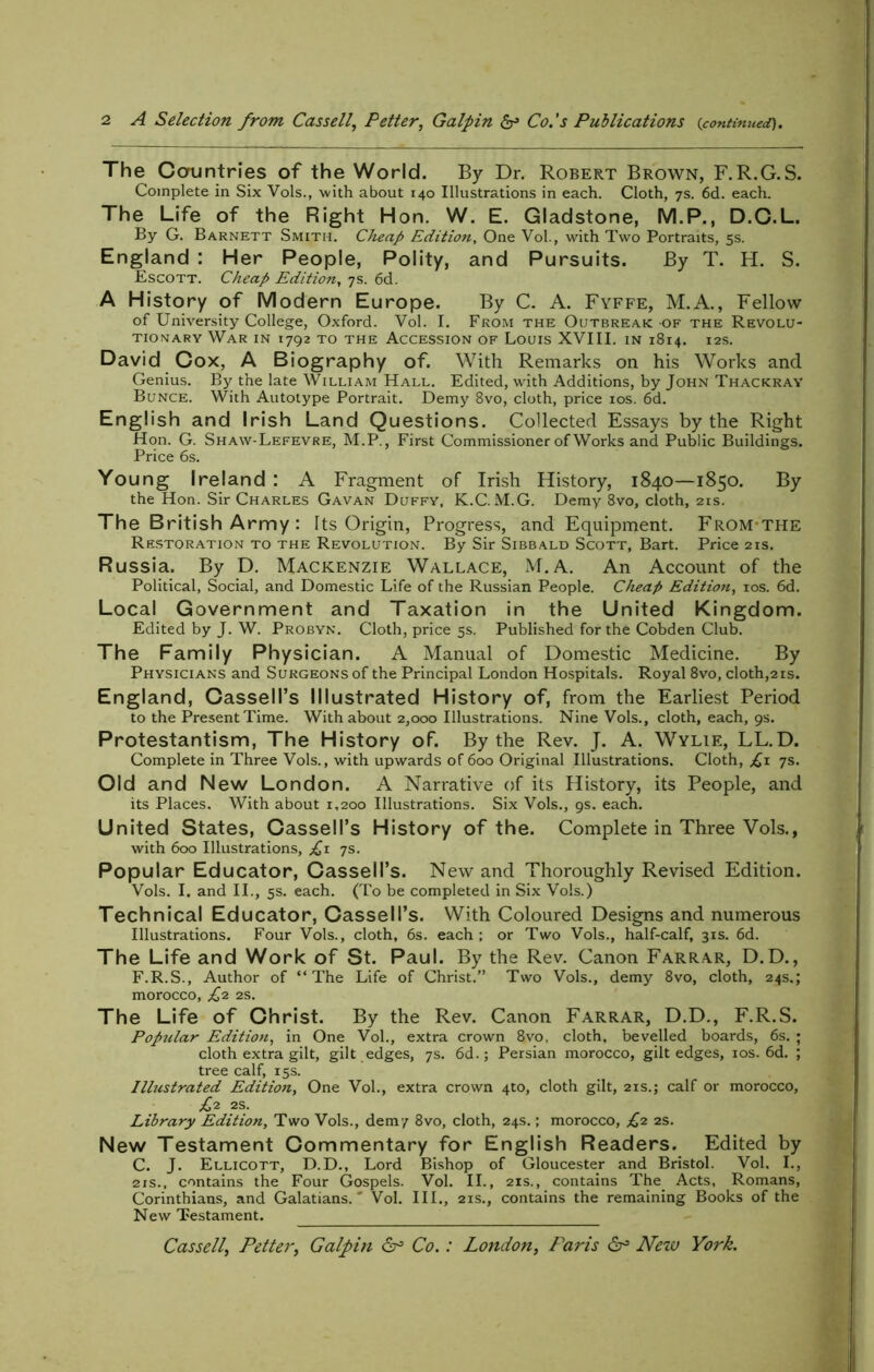 The Cauntries of the World. By Dr. Robert Brown, F.R.G.S. Complete in Six Vols., with about 140 Illustrations in each. Cloth, 7s. 6d. each. The Life of the Right Hon. W. E. Gladstone, M.P., D.C.L. By G. Barnett Smith. Cheap Edition, One Vol., with Two Portraits, 5s. England : Her People, Polity, and Pursuits. By T. H. S. Escott. Cheap Edition, 7s. 6d. A History of Modern Europe. By C. A. Fyffe, M.A., Fellow of University College, Oxford. Vol. I. From the Outbreak of the Revolu- tionary War in 1792 to the Accession of Louis XVIII. in 1814. 12s. David Cox, A Biography of. With Remarks on his Works and Genius. By the late William Hall. Edited, with Additions, by John Thackray Bunce. With Autotype Portrait. Demy 8vo, cloth, price 10s. 6d. English and Irish Land Questions. Collected Essays by the Right Hon. G. Shaw-Lefevre, M.P., First Commissioner of Works and Public Buildings. Price 6s. Young Ireland : A Fragment of Irish History, 1840—1850. By the Hon. Sir Charles Gavan Duffy, K.C. M.G. Demy 8vo, cloth, 21s. The British Army : Its Origin, Progress, and Equipment. From the Restoration to the Revolution. By Sir Sibbald Scott, Bart. Price 21s. Russia. By D. Mackenzie Wallace, M.A. An Account of the Political, Social, and Domestic Life of the Russian People. Cheap Edition, 10s. 6d. Local Government and Taxation in the United Kingdom. Edited by J. W. Probyn. Cloth, price 5s. Published for the Cobden Club. The Family Physician. A Manual of Domestic Medicine. By Physicians and Surgeons of the Principal London Hospitals. Royal 8vo, cloth,2 is. England, Cassell’s Illustrated History of, from the Earliest Period to the Present Time. With about 2,000 Illustrations. Nine Vols., cloth, each, 9s. Protestantism, The History of. By the Rev. J. A, Wylie, LL.D. Complete in Three Vols., with upwards of 600 Original Illustrations. Cloth, £1 ys. Old and New London. A Narrative of its History, its People, and its Places. With about 1,200 Illustrations. Six Vols., 9s. each. United States, Cassell’s History of the. Complete in Three Vols., with 600 Illustrations, £1 ys. Popular Educator, Cassell’s. New and Thoroughly Revised Edition. Vols. I. and II., 5s. each. (To be completed in Six Vols.) Technical Educator, Cassell’s. With Coloured Designs and numerous Illustrations. Four Vols., cloth, 6s. each; or Two Vols., half-calf, 31s. 6d. The Life and Work of St. Paul. By the Rev. Canon Farrar, D.D., F.R.S., Author of “The Life of Christ.” Two Vols., demy 8vo, cloth, 24s.; morocco, £2 2s. The Life of Christ. By the Rev. Canon Farrar, D.D., F.R.S. Poptdar Edition, in One Vol., extra crown 8vo, cloth, bevelled boards, 6s. ; cloth extra gilt, gilt edges, 7s. 6d.; Persian morocco, gilt edges, 10s. 6d. ; tree calf, 15s. Illustrated Edition, One Vol., extra crown 4to, cloth gilt, 21s.; calf or morocco, £2 2S. Library Edition, Two Vols., demy 8vo, cloth, 24s.; morocco, £2 2s. New Testament Commentary for English Readers. Edited by C. J. Ellicott, D.D., Lord Bishop of Gloucester and Bristol. Vol, I., 21s., contains the Four Gospels. Vol. II., 21s., contains The Acts, Romans, Corinthians, and Galatians.' Vol. III., 21s., contains the remaining Books of the New Testament. Cassell, Fetter, Galpin dr3 Co.: London, Paris New York.