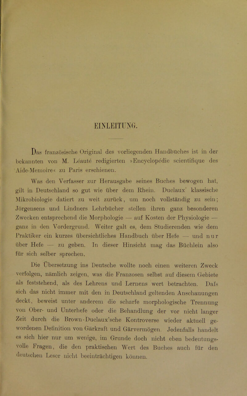 EINLEITUXG. Das fraiizôsische Original des vorliegendeu Handbüches ist in der bekannten von M. Léauté redigierten » Encyclopédie scientifique des Aide-Memoire« zu Paris erschieneii. Was den Verfasser zur Herausgabe seines Bûches bewogen hat, gilt in Deutschland so gut wie über dem Rheiu. Duclaux’ klassisclie Mikrobiologie datiert zu weit zurück, mn noch voUstandig zn sein ; Jôrgensens und Lindners Lehrbücher stellen ihren ganz besonderen Zwecken entsprechend die Morphologie — auf Kosten der Physiologie — ganz in den Vordergrund. Weiter galt es, dem Studierenden wie dem Praktiker ein kurzes übersichtliches Haudbuch über Hefe — und nur über Hefe — zu geben. In dieser Hinsicht mag das Büchlein also für sich selber sprecheu. Die Übersetzung ins Deutsche wollte noch einen weiteren Zweck verfolgen, nâmlich zeigen, was die Franzosen selbst auf diesem Gebiete als feststehend, als des Lehrens und Lernens wert betrachten. Dafs sich das nicht immer mit den in Deutschland geltendeu Anschauungen deckt, beweist unter anderem die scharfe morphologische Trennung von Ober- und Unterhefe oder die Behandlung der vor nicht langer Zeit durch die Brown-Duclaux’sche Kontroverse wieder aktuell ge- wordenen Définition von Gârkraft und Garvermôgen. Jedeufalls handelt es sich hier nur um wenige, im Grunde doch nicht ehen bedeutungs- volle Fragen, die den praktischen Wert des Bûches auch für den deutschen Léser nicht heeiiitrachtigeu konnen.