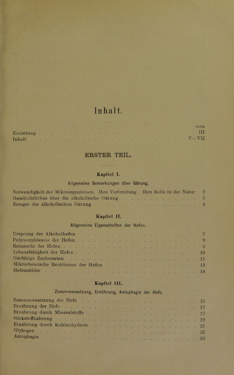 Iiilialt. Einleitung Inhalt Seite . III V—VII ERSTER TEIL. Kapitel I. Allgemeine Bemerkungen über Gârung. Notwendigkeit der Mikroorganismen. Ihre Verbreitung. Ihre Kolle in der Natur 2 GeschichtUches über die alkobolische Gârung 3 Erreger der alkoholischen Gârung 4 Kapitel IT. Allgemeine Eigenschaften der Hefen. Ureprung der Alkoholhefen 7 Polymorphismus der Hefen 9 Reinzucht der Hefen 9 Lebenefâhigkeit der Hefen 10 Gârfabige Zuckerarten 11 Mikrochemische Reaktionen der Hefen 13 Hefenzâhler 14 Kapitel III. Zusammensetzung, Ernàhrung, Autophagie der Hefe. ZuBammensetzung der Hefe 15 Ernàhrung der Hefe Ernàhrung durch Mineralstoffe 17 Sticketoffnahrung jg Ernàhrung durch Kohlenhydrate 21 Glykogen 22 Autophagie ou