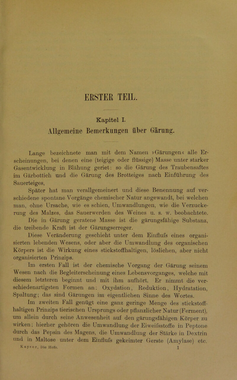 ERSTER TEIL. Kapitel I. Allgemeilie Bemerkimgeii ûber Gârung. Lange bezeichnete man mit dem Namen »Garungen« aile Er- scheinungen, bei denen eine (teigige oder flüssige) Masse unter starker Gasentwicklung in Blâhung geriet: so die Gârung des Traubensaftes im Gârbottich und die Gârung des Brotteiges nach Einführung des Sauerteiges, Spâter bat man verallgemeinert und diese Benennung auf ver- schiedene spontané Vorgânge chemischer Natur angewandt, bei welchen man, ohue Ursache, wie es schien, Umwandlungen, wie die Verzucke- rung des Malzes, das Sauerwerden des Weines u. s. w. beobachtete. Die in Gârung geratene Masse ist die gârungsfâhige Substanz, die treibende Kraft ist der Gârungserreger. Diese Verânderung geschieht unter dem Einfiufs eines organi- sierten lebenden Wesens, oder aber die ümwandlung des organischen Korpers ist die Wirkung eines stickstoffhaltigen, lôslichen, aber nicht organisierten Prinzips. Im ersten Fall ist der chemische Vorgang der Gârung seineni Wesen nach die Begleiterscheinung eines Lebensvorganges, welche mit diesem letzteren beginnt und mit ihni aufhbrt. Er nimmt die ver- schiedenartigsten Formen an; Oxydation, Reduktion, Hydratation, Spaltung; das sind Gârungen im eigentlichen Sinne des Wortes. Im zweiteu Fall genügt eine ganz geringe Menge des stickstoff- haltigen Prinzips tierischen Ursprungs oder pflanzlicher Natur (Ferment), um allein durch seine Anwesenheit auf den gârungsfâhigen Kôrper zu wirken; hierher gehôren die ümwandlung der Eiweifsstoffe in Peptone durch das Pepsin des Magens, die Ümwandlung der Stftrke in Dextrin nnd in Maltose unter dem Eiullufs gekeimter Gerste (Amylase) etc.