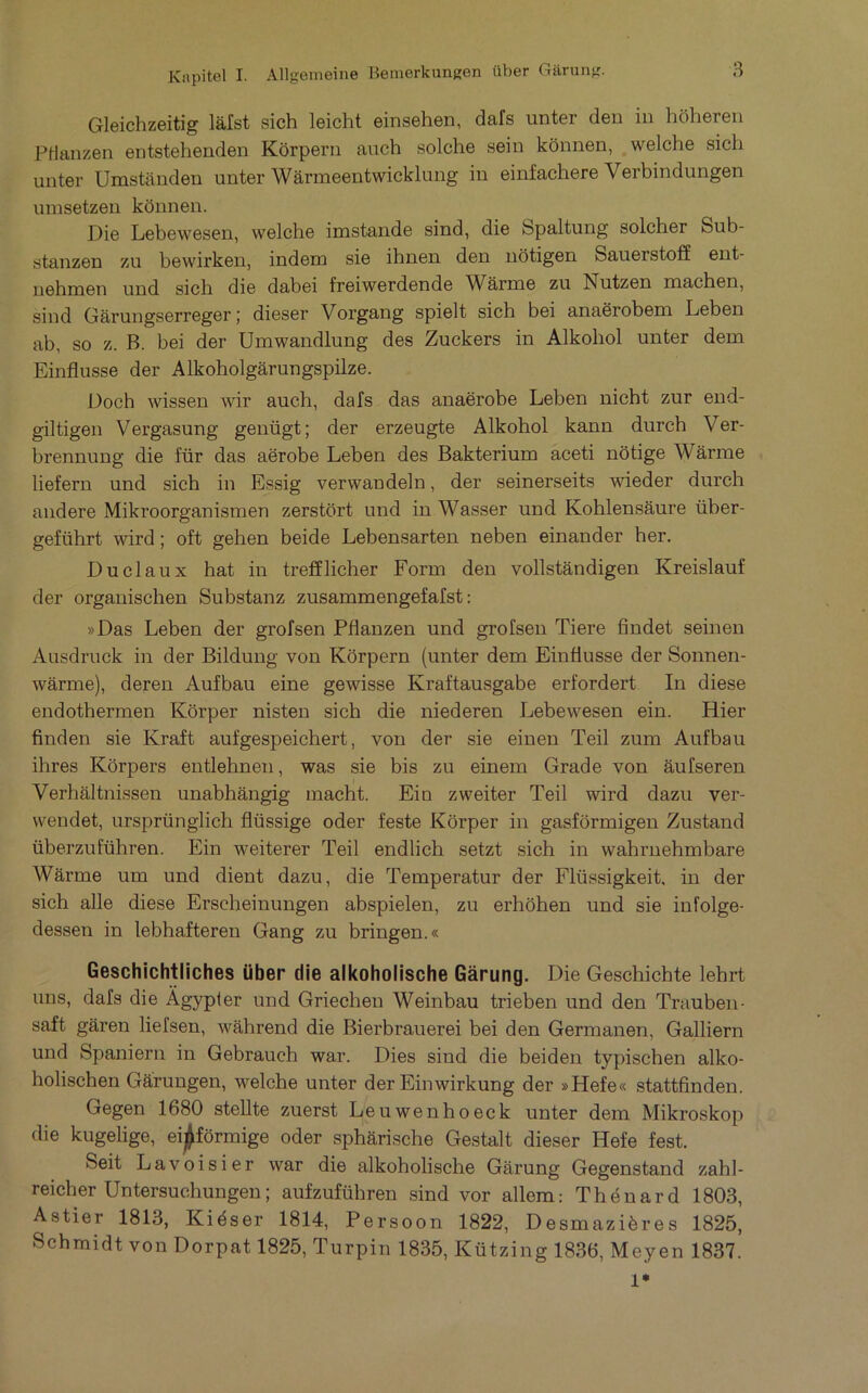 Gleichzeitig làfst sich leicht einsehen, dafs unter den in hoheren PHanzen entstehenden Korpern auch solche sein kônnen, welche sich unter Umstanden unter Wârmeentwicklung in einfachere Verbindungen unisetzen kônnen. Die Lebewesen, welche imstande sind, die Spaltung solcher Sub- stanzen zu bewirken, indem sie ihnen den nôtigen Sauerstoff ent- nehnien und sich die dabei freiwerdende AVarme zu Nutzen machen, sind Gârungserreger I dieser Vorgang spielt sich bei anaërobem Leben ab, so Z. B. bei der Umwandlung des Zuckers in Alkohol unter dem Einflusse der Alkoholgârungspilze. Doch wissen wir auch, dafs das anaërobe Leben nicht zur end- giltigen Vergasung genügt; der erzeugte Alkohol kann durch Ver- brennung die für das aërobe Leben des Bakterium aceti nôtige Wârme liefern und sich in Essig verwandeln, der seinerseits meder durch andere Mikroorganismen zerstôrt und in Wasser und Kohlensâure über- geführt wird ; oft gehen beide Lebensarten neben einander her. Du cl aux hat in trefflicher Form den vollstàndigen Kreislauf der organischen Substanz zusammengefafst : »Das Leben der grofsen Pflanzen und grofsen Tiere findet seinen Ausdruck in der Bildung von Korpern (unter dem Einflusse der Sonnen- wârme), deren Aufbau eine gewisse Kraftausgabe erfordert In diese eudothermen Kôrper nisten sich die niederen Lebewesen ein. Hier finden sie Kraft aufgespeichert, von der sie einen Teil zum Aufbau ihres Kôrpers entlehnen, was sie bis zu einem Grade von âufseren Verhaltnissen unabhângig macht. Ein zweiter Teil wird dazu ver- wendet, ursprünglich flüssige oder feste Kôrper in gasfôrmigen Zustand überzuführen. Ein weiterer Teil endlich setzt sich in wahrnehmbare Wârme um und dient dazu, die Temperatur der Flüssigkeit, in der sich aile diese Erscheinungen abspielen, zu erhôhen und sie infolge- dessen in lebhafteren Gang zu bringen.® Geschichtiiches über die aikoholische Gàrung. Die Geschichte lehrt uns, dafs die Àgypter und Griechen Weinbau trieben und den Trauben- saft garen liefsen, wâhrend die Bierbrauerei bei den Germanen, Galliern und Spaniern in Gebrauch war. Dies sind die beiden typischen alko- holischen Gârungen, welche unter der Einwirkung der »Hefe« stattfinden. Gegen 1680 stellte zuerst Leuwenhoeck unter dem Mikroskop die kugelige, eijjfôrmige oder sphàrische Gestalt dieser Hefe fest. Seit Lavoisier war die aikoholische Gârung Gegenstand zahl- reicher Untersuchungen; aufzuführen sind vor allem: Thénard 1803, Astier 1813, Kiéser 1814, Persoon 1822, Desmazières 1825, Schmidt von Dorpat 1825, Turpin 1835, Kützing 1836, Meyen 1837. 1*