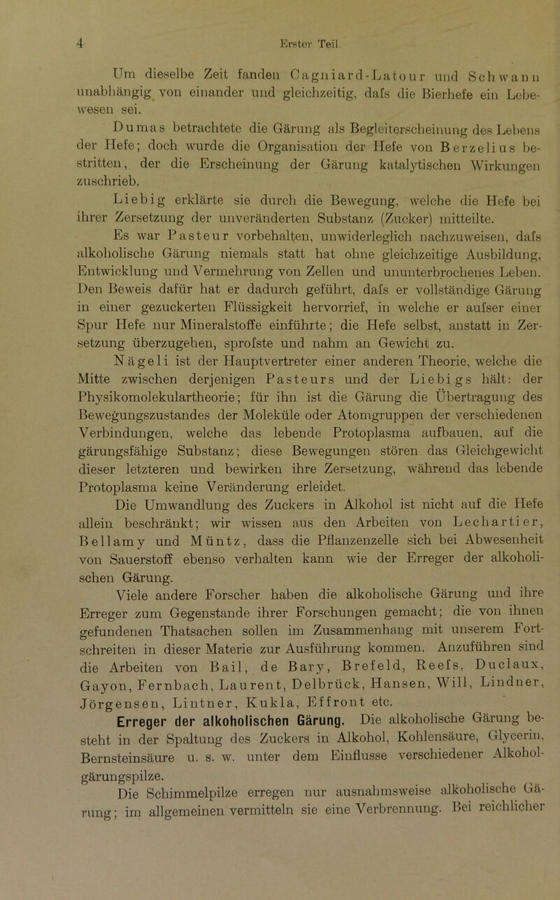 Um diaselbe Zeit fanclen Cagniard-Latour und Schwann imabhangig von einander und gleichzeitig, dafs die Bierhefe ein Lebe- wesen sei. Dumas betrachtete die Gârung als Begleiterscheinung des Lebens der Het'e; doch wurde die Organisation der Hefe von Berzelius be- stritten, der die Erscheinung der Garung katalytischen Wirkungen zuschrieb. Liebig erklarte sie durch die Beweguug, welche die Hefe bei ihrer Zersetzung der unverânderten Substanz (Zucker) mitteilte. Es war Pasteur vorbehalten, unwiderleglich nachzuweisen, dafs alkoholische Gârung niemals statt bat ohne gleichzeitige Ausbildung, Entwicklung und Vermeliruug von Zellen und ununterbrochenes Leben. Den Beweis dafür bat er dadurch geführt, dafs er vollstândige Gârung in einer gezuckerteii Flüssigkeit hervorrief, in welche er aufser einer Spur Hefe nur Mineralstoffe einführte ; die Hefe selbst, anstatt in Zer- setzung überzugehen, sprofste und nahm an Gewicht zu. N â g e 1 i ist der Hauptvertreter einer anderen Théorie, welche die Mitte zwischen derjenigen Pasteurs und der Liebig s hâlt: der Physikomolekulartheorie ; für ihn ist die Gârung die Übertragung des Bewegungszustandes der Moleküle oder Atomgruppen der verschiedenen Verbindungen, welche das lebende Protoplasma aufbauen, auf die gârungsfâhige Substanz; diese Bewegungen storen das Gleichgewicht dieser letzteren und bewirken ihre Zersetzung, wâhrend das lebende Protoplasma keine Verânderung erleidet. Die Umwandlung des Zuckers in Alkohol ist nicht auf die Hefe allein beschrânkt; wir wissen ans den Arbeiten von Lechartier, Bellamy und Müntz, dass die Pflanzenzelle sich bei Abwesenheit von Sauerstoff ebenso verhalten kann wie der Erreger der alkoholi- schen Gârung. Viele andere Forscher haben die alkoholische Gârung und ihre Erreger zum Gegenstande ihrer Forschungen gemacht; die von ihnen gefundenen Thatsachen sollen im Zusammenhang mit unserem Fort- schreiten in dieser Materie zur Ausführung kommen. Anzuführen sind die Arbeiten von Bail, de Bar y, Brefeld, Reefs, Du cl aux, Gayon, Fernbach, Laurent, Delbrück, Hansen, Will, Lindner, Jôrgensen, Lintner, Kukla, Effront etc. Erreger der aikoholischen Garung. Die alkoholische Gârung be- steht in der Spaltung des Zuckers in Alkohol, Kohlensâure, Glycerin, Bernsteinsâure u. s. w. unter dem Einflusse verschiedener Alkohol- gârungspilze. Die Schimmelpilze erregen nur ausnahmsweise dkoholische Gâ- rung; im allgemeinen vermitteln sie eine Verbrennung. Bei reichlicher