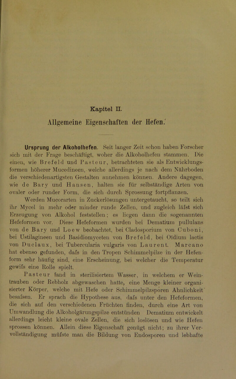 Allgemeine Eigenschaften (1er Hefeii.' Ursprung der AIkoholhefen. Seit langer Zeit schon haben Forscher sich mit der Frage bescliâftigt, wober die Alkobolbefen stammen. Die eineii, wie Brefeld und Pasteur, betracbteten sie als Entwicklungs- formeu boberer Mucedineen, welcbe allerdings je nacb dem Nâbrboden die verscbiedenartigsten Gestalten annebmen konnen. Andere dagegen, wie de Bar y und Hansen, balten sie für selbstândige Arten von ovaler oder runder Form, die sicb dnrcb Sprossung fortpflanzen. Werden Mueorarten in Znckerlôsungeu untergetaucbt, so teilt sicb ibr Mycel in mebr oder minder runde Zellen, und zugleicb lâfst sicb Erzeugung von Alkobol feststelleu ; es liegen dann die sogeuannten Hefeformen vor. Diese Hefeformen wurden bei Dematium pullulans von de Bary und Loew beobacbtet, bei Cladosporium von Cuboni, bei Ustilagineen und Basidiomyceten von Brefeld, bei Oïdium lactis von Duclaux, bei Tubercularia vulgaris von Laurent. Marcano bat ebenso gefunden, dafs in den Tropen Scbimmelpilze in der Hefen- form sebr bâufig sind, eine Erscbeinung, bei welcber die Temperatur gewifs eine Rolle spielt. Pasteur fand in sterilisiertem Wasser, in welcbem er Wein- trauben oder Rebbolz abgewascben batte, eine Meuge kleiner organi- sierter Kôrper, welcbe mit Hefe oder Scbimmelpilzsporen Abnlicbkeit' besafsen. Er spracb die Hypotbese ans, dafs nnter den Hefeformen, die sicb auf den verscbiedenen Frücbten finden, dnrcb eine Art von Umwandlung die Alkobolgarimgspilze entstünden Dematium entwickelt allerdings leicbt kleine ovale Zellen, die sicb loslôsen und wie Hefen sprossen kônnen. Allein diese Eigenscbaft genügt nicbt; zu ibrer Ver- vollstandigung müfste man die Bildung von Endosporeu und lebbafte